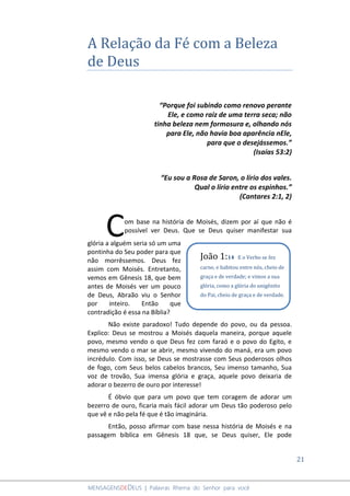 21
MENSAGENSDEDEUS | Palavras Rhema do Senhor para você
A Relação da Fé com a Beleza
de Deus
“Porque foi subindo como renovo perante
Ele, e como raiz de uma terra seca; não
tinha beleza nem formosura e, olhando nós
para Ele, não havia boa aparência nEle,
para que o desejássemos.”
(Isaías 53:2)
“Eu sou a Rosa de Saron, o lírio dos vales.
Qual o lírio entre os espinhos.”
(Cantares 2:1, 2)
om base na história de Moisés, dizem por aí que não é
possível ver Deus. Que se Deus quiser manifestar sua
glória a alguém seria só um uma
pontinha do Seu poder para que
não morrêssemos. Deus fez
assim com Moisés. Entretanto,
vemos em Gênesis 18, que bem
antes de Moisés ver um pouco
de Deus, Abraão viu o Senhor
por inteiro. Então que
contradição é essa na Bíblia?
Não existe paradoxo! Tudo depende do povo, ou da pessoa.
Explico: Deus se mostrou a Moisés daquela maneira, porque aquele
povo, mesmo vendo o que Deus fez com faraó e o povo do Egito, e
mesmo vendo o mar se abrir, mesmo vivendo do maná, era um povo
incrédulo. Com isso, se Deus se mostrasse com Seus poderosos olhos
de fogo, com Seus belos cabelos brancos, Seu imenso tamanho, Sua
voz de trovão, Sua imensa glória e graça, aquele povo deixaria de
adorar o bezerro de ouro por interesse!
É óbvio que para um povo que tem coragem de adorar um
bezerro de ouro, ficaria mais fácil adorar um Deus tão poderoso pelo
que vê e não pela fé que é tão imaginária.
Então, posso afirmar com base nessa história de Moisés e na
passagem bíblica em Gênesis 18 que, se Deus quiser, Ele pode
C
João 1:14 E o Verbo se fez
carne, e habitou entre nós, cheio de
graça e de verdade; e vimos a sua
glória, como a glória do unigênito
do Pai, cheio de graça e de verdade.
 