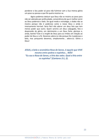 22
MENSAGENSDEDEUS | Palavras Rhema do Senhor para você
ponderar o Seu poder só para não fulminar com a Sua imensa glória
um povo ou pessoa a que Ele queira mostrar-se.
Agora podemos deduzir que Deus não se mostra ao povo para
não ser adorado por proficuidade, conveniência de que é melhor servir
ao Deus poderoso e belo. De igual modo e estratégia, o diabo não se
mostra porque não é poderoso como o nosso Deus e ainda é
imensamente horrível. Seria fácil não adorar um deus feio que tem
menos poder que outro. Quem serviria um deus subjugado, feio e
desprovido de glória, em detrimento a um Deus forte, glorioso e,
ainda, bonito? Este é o insight de Deus para os irmãos em relação ao
poder de Deus e a fé. Devemos adora-Lo não porque Ele é poderoso e
belo, mas porquanto devemos, simplesmente... adora-Lo. Glória a
Deus!
JESUS, a bela e aromática Rosa de Saron, é aquele que VIVE
mesmo entre pedras e espinhos... NÓS!
“Eu sou a Rosa de Saron, o lírio dos vales. Qual o lírio entre
os espinhos” (Cantares 2:1, 2).
 