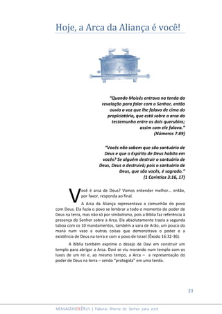 23
MENSAGENSDEDEUS | Palavras Rhema do Senhor para você
Hoje, a Arca da Aliança é você!
“Quando Moisés entrava na tenda da
revelação para falar com o Senhor, então
ouvia a voz que lhe falava de cima do
propiciatório, que está sobre a arca do
testemunho entre os dois querubins;
assim com ele falava.”
(Números 7:89)
“Vocês não sabem que são santuário de
Deus e que o Espírito de Deus habita em
vocês? Se alguém destruir o santuário de
Deus, Deus o destruirá; pois o santuário de
Deus, que são vocês, é sagrado.”
(1 Coríntios 3:16, 17)
ocê é arca de Deus? Vamos entender melhor... então,
por favor, responda ao final.
A Arca da Aliança representava a comunhão do povo
com Deus. Ela fazia o povo se lembrar a todo o momento do poder de
Deus na terra, mas não só por simbolismo, pois a Bíblia faz referência à
presença do Senhor sobre a Arca. Ela absolutamente trazia a segunda
taboa com os 10 mandamentos, também a vara de Arão, um pouco do
maná num vaso e outras coisas que demonstrava o poder e a
existência de Deus na terra e com o povo de Israel (Êxodo 16:32-36).
A Bíblia também exprime o desejo de Davi em construir um
templo para abrigar a Arca. Davi se viu morando num templo com os
luxos de um rei e, ao mesmo tempo, a Arca – a representação do
poder de Deus na terra – sendo “protegida” em uma tenda.
V
 