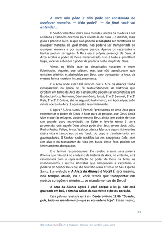 24
MENSAGENSDEDEUS | Palavras Rhema do Senhor para você
A arca não pôde e não pode ser construída de
qualquer maneira. ― Não pode? ― Ao final você vai
entender...
O Senhor orientou sobre suas medidas, acerca da madeira a ser
utilizada e também orientou para revesti-la de ouro – o melhor, mais
puro e precioso ouro. Já que não poderia e não pode ser construída de
qualquer maneira, de igual modo, não poderia ser transportada de
qualquer maneira e por qualquer pessoa. Apenas os sacerdotes e
levitas podiam carregá-la. A Arca era a própria presença de Deus. A
Arca acolhia o poder de Deus materializado. Isso é forte e profético!
Logo, você vai entender o poder da profecia neste insight de Deus.
Vimos na Bíblia que os desavisados tocavam e eram
fulminados. Aqueles que sabiam, mas que não acreditavam que
existiam critérios estabelecidos por Deus para transportar a Arca, da
mesma forma morriam instantaneamente.
E a Arca onde está? Há indícios que a Arca da Aliança tenha
desaparecido na época do rei Nabucodonosor. As histórias que
orbitam em torno da Arca do Testemunho podem ser encontradas em
Êxodo, Levítico, Números, Deuteronômio, Josué, 1a e 2a Samuel, 1a e 2a
Reis, 1a e 2a Crônicas, até no segundo testamento, em Apocalipse, João
relata acerca da Arca. E aqui estão resumidamente.
E agora? A Arca sumiu? Pensei: “precisamos de uma Arca para
representar o poder de Deus e falar para as pessoas que Deus ainda
vive e que faz milagres, aquele mesmo Deus ainda tem poder de tirar
um grande povo escravizado no Egito e leva-lo rumo à terra
prometida; que aquele Deus ainda pode tirar Seus servos José, João,
Pedro Rocha, Felipe, Anna, Walace, Jéssica Maria, e alguns itinerantes
desta vida e tantos outros no fundo do poço e transforma-los em
governadores. O Senhor pode modifica-los em peregrinos Dele, com
um alvo e no transcorrer da vida em busca desse foco podem ser
imensamente abençoados.
E o Senhor respondeu-me! Ele revelou a mim uma palavra
Rhema que não está no contexto da história da Arca, no entanto, está
relacionada com a representação do poder de Deus na terra, os
mandamentos e outros artefatos que comprovam a existência e
poderio do Senhor Deus Pai, do Seu filho Jesus Cristo e do Seu Espírito
Santo. E a revelação é: A Arca da Aliança é Você! É isso mesmo,
nos tempos atuais, eu e você temos que transportar em
nossos corações e mentes... os mandamentos de Deus!
A Arca da Aliança agora é você porque a lei já não está
guardada em baú, e sim nas caixas da sua mente e do seu coração.
Essa palavra revelada está em Deuteronômio 11:8b “Guardai,
pois, todos os mandamentos que eu vos ordeno hoje”. É isso mesmo,
 