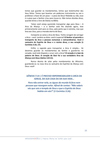 25
MENSAGENSDEDEUS | Palavras Rhema do Senhor para você
temos que guardar os mandamentos, temos que testemunhar dos
Seus feitos. Temos que levantar um poderoso instrumento ou voz e
profetizar a favor de um povo – o povo de Deus! Rebelde ou não, esse
é o povo que o Senhor criou para louva-Lo. Não temos dúvidas disso,
quando lemos o livro de Oséias na Bíblia.
Talvez você esteja querendo transportar algo para Deus – A
Arca da Aliança – e o Senhor está lhe dizendo agora, leve
primeiramente você para os Céus, pela porta que é estreita, mas que
leva aos Céus, para a morada eterna de Deus.
Comporte-se como a Arca de Deus. Tenha coragem de carregar
a Arca – você. Lembre-se disto: você é especial! O Senhor só permite o
transporte da Arca a pessoas exclusivas e extraordinárias. Você é
santuário do Espírito de Deus e o núcleo disso, o seu coração (1
Coríntios 3:16, 17).
Enfim, o segredo para transportar a Arca é simples... Só
devemos guardar os mandamentos do Senhor e guarda-los no
coração; você está disposto a arcar com a Arca? O coração é o baú da
palavra de Deus. O coração de Davi foi a sua verdadeira Arca da
Aliança com Deus (Salmo 119:11).
Nunca desista de zelar pelos mandamentos do Altíssimo,
guardando-os na nova Arca (o santuário do Espírito) da Aliança com
Deus: você!
GÊNESIS 7:14 | É PRECISO IMPERMEABILIZAR A ARCA DA
IGREJA, DA SUA CASA OU DA SUA VIDA...
Para não entrar nela, as águas do mundo lá fora nem
pessoas que navegam nelas. Afinal de contas: “Não sabeis
vós que sois o templo de Deus e que o Espírito de Deus
habita em vós?” (1 Coríntios 3:16).
 