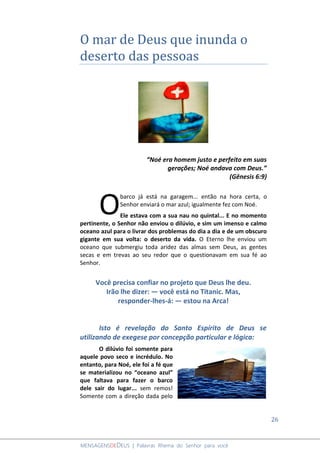 26
MENSAGENSDEDEUS | Palavras Rhema do Senhor para você
O mar de Deus que inunda o
deserto das pessoas
“Noé era homem justo e perfeito em suas
gerações; Noé andava com Deus.”
(Gênesis 6:9)
barco já está na garagem... então na hora certa, o
Senhor enviará o mar azul; igualmente fez com Noé.
Ele estava com a sua nau no quintal... E no momento
pertinente, o Senhor não enviou o dilúvio, e sim um imenso e calmo
oceano azul para o livrar dos problemas do dia a dia e de um obscuro
gigante em sua volta: o deserto da vida. O Eterno lhe enviou um
oceano que submergiu toda aridez das almas sem Deus, as gentes
secas e em trevas ao seu redor que o questionavam em sua fé ao
Senhor.
Você precisa confiar no projeto que Deus lhe deu.
Irão lhe dizer: ― você está no Titanic. Mas,
responder-lhes-á: ― estou na Arca!
Isto é revelação do Santo Espírito de Deus se
utilizando de exegese por concepção particular e lógica:
O dilúvio foi somente para
aquele povo seco e incrédulo. No
entanto, para Noé, ele foi a fé que
se materializou no “oceano azul”
que faltava para fazer o barco
dele sair do lugar... sem remos!
Somente com a direção dada pelo
O
 