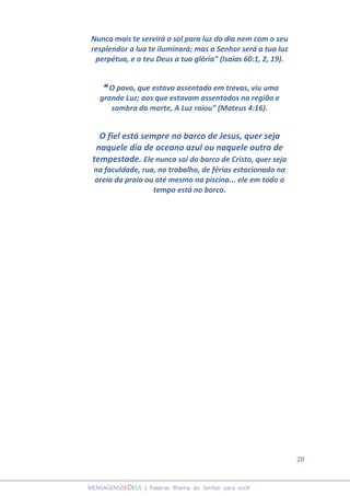 28
MENSAGENSDEDEUS | Palavras Rhema do Senhor para você
Nunca mais te servirá o sol para luz do dia nem com o seu
resplendor a lua te iluminará; mas o Senhor será a tua luz
perpétua, e o teu Deus a tua glória” (Isaías 60:1, 2, 19).
❝ O povo, que estava assentado em trevas, viu uma
grande Luz; aos que estavam assentados na região e
sombra da morte, A Luz raiou” (Mateus 4:16).
O fiel está sempre no barco de Jesus, quer seja
naquele dia de oceano azul ou naquele outro de
tempestade. Ele nunca sai do barco de Cristo, quer seja
na faculdade, rua, no trabalho, de férias estacionado na
areia da praia ou até mesmo na piscina... ele em todo o
tempo está no barco.
 