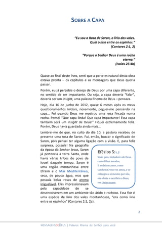 2
MENSAGENSDEDEUS | Palavras Rhema do Senhor para você
SOBRE A CAPA
“Eu sou a Rosa de Saron, o lírio dos vales.
Qual o lírio entre os espinhos.”
(Cantares 2:1, 2)
“Porque o Senhor Deus é uma rocha
eterna.”
(Isaías 26:4b)
Quase ao final deste livro, senti que a parte estrutural desta obra
estava pronta – os capítulos e as mensagens que Deus queria
passar.
Porém, eu já percebia o desejo de Deus por uma capa diferente,
no sentido de ser impactante. Ou seja, a capa deveria “falar”,
deveria ser um insight, uma palavra Rhema de Deus – pensava.
Hoje, dia 16 de junho de 2012, quase 6 meses após os meus
questionamentos iniciais, novamente, peguei-me pensando na
capa... Foi quando Deus me mostrou uma rosa fincada numa
rocha. Pensei “Que capa linda! Que capa impactante! Essa capa
também será um insight de Deus!” Fiquei extremamente feliz.
Porém, Deus havia guardado ainda mais...
Lembrei-me de que, no culto do dia 10, a pastora recebeu de
presente uma rosa de Saron. Fui, então, buscar o significado de
Saron, pois pensei ter alguma ligação com a visão. E, para feliz
surpresa, possuía! Na geografia
da época do Senhor Jesus, Saron
já pertencia à terra Santa, onde
havia várias tribos do povo de
Israel daquele tempo. Saron é
uma região montanhosa entre
Efraim e o Mar Mediterrâneo,
seca, de pouca água, mas que
possuía belas rosas de aroma
inigualável. Elas impressionavam
pela capacidade de se
desenvolverem em um ambiente tão árido e rochoso. Essa flor é
uma espécie de lírio dos vales montanhosos, “era como lírio
entre os espinhos” (Cantares 2:1, 2a).
Efésios 5:1, 2
Sede, pois, imitadores de Deus,
como filhos amados;
E andai em amor, como
também Cristo vos amou, e se
entregou a si mesmo por nós,
em oferta e sacrifício a Deus,
em cheiro suave.
 