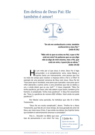 29
MENSAGENSDEDEUS | Palavras Rhema do Senhor para você
Em defesa de Deus Pai: Ele
também é amor!
“Se vós me conhecêsseis a mim, também
conheceríeis a meu Pai.”
(João 8:19c)
“Não crês tu que eu estou no Pai, e que o Pai
está em mim? As palavras que eu vos digo
não as digo de mim mesmo, mas o Pai, que
está em mim, é quem faz as obras.”
(João 14:10)
á um mito por aí que Jesus é amor, Deus Pai é fogo
consumidor; e aí complemento: seria, nesta fábula, o
Espírito Santo um interveniente, uma pessoa que fica
no meio de campo para resolver o impasse entre o Pai e o Filho? O
exemplo de uma possível conversa de Deus com Jesus: Deus Pai diz
“Esse povo que é incrédulo; esse povo que é pecador; esse povo que é
infiel adorando a outros como a uma prostituta que não se dedica a
um, e ainda dizem que eu sou mal? ”. E Jesus responde: “Meu Pai
tenha paciência, por favor; eles não sabem o que fazem, também já fui
homem; é complicado. Tenha mais paciência”. E Deus Pai novamente
diz: “Esta é a paciência de número 892 trilhões. Você ainda me pede
paciência? ”.
Por fabular coisa parecida, há indivíduo que não lê o Velho
Testamento.
“Deus Pai era muito complicado”, dizem. “Prefiro ler o Novo
Testamento, que fala de um novo tempo, da nova geração do amor de
Deus, por meio Jesus Cristo. E que ainda nos deixou Seu Espírito Santo
que também é extremamente amoroso e consolador”.
Pois é... Descobri na Bíblia que esse
tipo de pensamento é um mito! Por isso,
H
1 João 4:8
Quem não ama não
conhece a Deus, porque
Deus é amor.
 