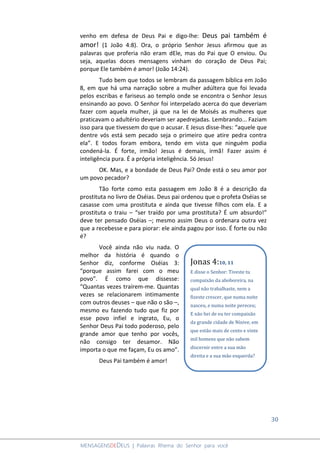 30
MENSAGENSDEDEUS | Palavras Rhema do Senhor para você
venho em defesa de Deus Pai e digo-lhe: Deus pai também é
amor! (1 João 4:8). Ora, o próprio Senhor Jesus afirmou que as
palavras que proferia não eram dEle, mas do Pai que O enviou. Ou
seja, aquelas doces mensagens vinham do coração de Deus Pai;
porque Ele também é amor! (João 14:24).
Tudo bem que todos se lembram da passagem bíblica em João
8, em que há uma narração sobre a mulher adúltera que foi levada
pelos escribas e fariseus ao templo onde se encontra o Senhor Jesus
ensinando ao povo. O Senhor foi interpelado acerca do que deveriam
fazer com aquela mulher, já que na lei de Moisés as mulheres que
praticavam o adultério deveriam ser apedrejadas. Lembrando... Faziam
isso para que tivessem do que o acusar. E Jesus disse-lhes: “aquele que
dentre vós está sem pecado seja o primeiro que atire pedra contra
ela”. E todos foram embora, tendo em vista que ninguém podia
condená-la. É forte, irmão! Jesus é demais, irmã! Fazer assim é
inteligência pura. É a própria inteligência. Só Jesus!
OK. Mas, e a bondade de Deus Pai? Onde está o seu amor por
um povo pecador?
Tão forte como esta passagem em João 8 é a descrição da
prostituta no livro de Oséias. Deus pai ordenou que o profeta Oséias se
casasse com uma prostituta e ainda que tivesse filhos com ela. E a
prostituta o traiu – “ser traído por uma prostituta? É um absurdo!”
deve ter pensado Oséias –; mesmo assim Deus o ordenara outra vez
que a recebesse e para piorar: ele ainda pagou por isso. É forte ou não
é?
Você ainda não viu nada. O
melhor da história é quando o
Senhor diz, conforme Oséias 3:
“porque assim farei com o meu
povo”. É como que dissesse:
“Quantas vezes traírem-me. Quantas
vezes se relacionarem intimamente
com outros deuses – que não o são –,
mesmo eu fazendo tudo que fiz por
esse povo infiel e ingrato, Eu, o
Senhor Deus Pai todo poderoso, pelo
grande amor que tenho por vocês,
não consigo ter desamor. Não
importa o que me façam, Eu os amo”.
Deus Pai também é amor!
Jonas 4:10, 11
E disse o Senhor: Tiveste tu
compaixão da aboboreira, na
qual não trabalhaste, nem a
fizeste crescer, que numa noite
nasceu, e numa noite pereceu;
E não hei de eu ter compaixão
da grande cidade de Nínive, em
que estão mais de cento e vinte
mil homens que não sabem
discernir entre a sua mão
direita e a sua mão esquerda?
 