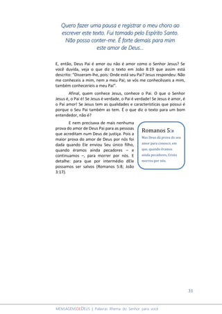 31
MENSAGENSDEDEUS | Palavras Rhema do Senhor para você
Quero fazer uma pausa e registrar o meu choro ao
escrever este texto. Fui tomado pelo Espírito Santo.
Não posso conter-me. É forte demais para mim
este amor de Deus...
E, então, Deus Pai é amor ou não é amor como o Senhor Jesus? Se
você duvida, veja o que diz o texto em João 8:19 que assim está
descrito: “Disseram-lhe, pois: Onde está seu Pai? Jesus respondeu: Não
me conheceis a mim, nem a meu Pai; se vós me conhecêsseis a mim,
também conheceríeis a meu Pai”.
Afinal, quem conhece Jesus, conhece o Pai. O que o Senhor
Jesus é, o Pai é! Se Jesus é verdade, o Pai é verdade! Se Jesus é amor, é
o Pai amor! Se Jesus tem as qualidades e características que possui é
porque o Seu Pai também as tem. É o que diz o texto para um bom
entendedor, não é?
E nem precisava de mais nenhuma
prova do amor de Deus Pai para as pessoas
que acreditam num Deus de justiça. Pois a
maior prova do amor de Deus por nós foi
dada quando Ele enviou Seu único filho,
quando éramos ainda pecadores – e
continuamos –, para morrer por nós. E
detalhe: para que por intermédio dEle
possamos ser salvos (Romanos 5:8; João
3:17).
Romanos 5:8
Mas Deus dá prova do seu
amor para conosco, em
que, quando éramos
ainda pecadores, Cristo
morreu por nós.
 