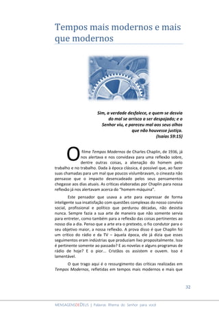 32
MENSAGENSDEDEUS | Palavras Rhema do Senhor para você
Tempos mais modernos e mais
que modernos
Sim, a verdade desfalece, e quem se desvia
do mal se arrisca a ser despojado; e o
Senhor viu, e pareceu mal aos seus olhos
que não houvesse justiça.
(Isaías 59:15)
filme Tempos Modernos de Charles Chaplin, de 1936, já
nos alertava e nos convidava para uma reflexão sobre,
dentre outras coisas, a alienação do homem pelo
trabalho e no trabalho. Dada à época clássica, é possível que, ao fazer
suas chamadas para um mal que poucos vislumbravam, o cineasta não
pensasse que o impacto desencadeado pelos seus pensamentos
chegasse aos dias atuais. As críticas elaboradas por Chaplin para nossa
reflexão já nos alertavam acerca do “homem-máquina”.
Este pensador que usava a arte para expressar de forma
inteligente sua insatisfação com questões complexas do nosso convívio
social, profissional e político que perdurou décadas, não desistia
nunca. Sempre fazia a sua arte de maneira que não somente servia
para entreter, como também para a reflexão das coisas pertinentes ao
nosso dia a dia. Penso que a arte era o pretexto, o fio condutor para o
seu objetivo maior, a nossa reflexão. A prova disso é que Chaplin foi
um crítico do rádio e da TV – àquela época, ele já dizia que esses
seguimentos eram indústrias que produziam lixo propositalmente. Isso
é pertinente somente ao passado? E as novelas e alguns programas de
rádio de hoje? E o pior... Cristãos os assistem e ouvem. Isso é
lamentável.
O que trago aqui é o ressurgimento das críticas realizadas em
Tempos Modernos, refletidas em tempos mais modernos e mais que
O
 