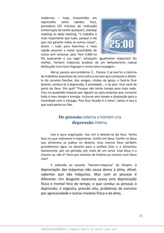 33
MENSAGENSDEDEUS | Palavras Rhema do Senhor para você
modernos – hoje, trasvestidos em
expressões como rapidez, foco,
pomodoro (25 minutos de realização
ininterrupta de tarefa qualquer), standup
meeting ou daily meeting, “o trabalho é
mais importante que tudo, porque é ele
que nos garante todas as outras coisas”,
dizem – tudo para fazermos o mais
rápido possível a maior quantidade de
coisas sem reclamar, pois “tem 5.000 na
fila esperando a sua vaga”, ameaçam. Igualmente máquinas! Ou
melhor, homens máquinas produto de um behaviorismo radical
disfarçado num novo linguajar e numa nova roupagem.
Até aí, parece sem problema. É... Parece. E se isso for o retorno
de trabalhos exaustivos de uma cultura escrava que começará a afasta-
lo do convívio familiar, dos amigos, irmãos da igreja, e fazê-lo ficar
doente, conduzi-lo à depressão, à ansiedade... e ao pior: tirar você de
perto de Deus. Por quê? “Porque não tenho tempo para mais nada.
Vivo no quadrado imposto por alguém ou pela empresa que consome
todo o meu tempo e energia. Inclusive sem tempo e disposição para a
intimidade com o cônjuge. Pois ficar focado é o lema”, talvez é isso o
que você pense ou fale.
De pressão externa o homem cria
depressão interna.
Isso é pura enganação. Isso sim é desviar-se do foco. Tenha
foco no que realmente é importante. Confie em Deus. Confie no Deus
que alimentou os judeus no deserto. Esse mesmo Deus também
providenciou água no deserto para o profeta Elias e o alimentou
diariamente, por um período, por meio de um corvo. Esse Deus é o
mesmo ou não é? Será que vivemos de história ou cremos num Deus
vivo?
E voltando ao assunto “homem-máquina” de Chaplin, a
depreciação das máquinas não causa danos à alma, afinal,
sabemos que são máquinas. Mas com as pessoas é
diferente: Um desgaste excessivo causa uma depreciação
física e mental fora de tempo, o que conduz as pessoas à
depressão, à angústia, pressão alta, problemas de convívio
por agressividade e outras mazelas física e da alma.
 
