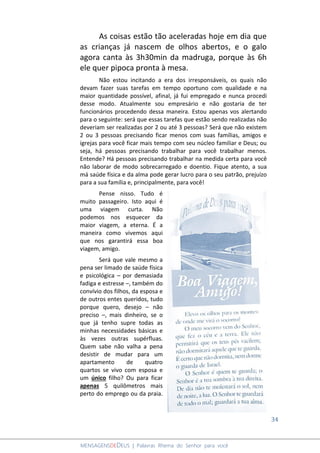 34
MENSAGENSDEDEUS | Palavras Rhema do Senhor para você
As coisas estão tão aceleradas hoje em dia que
as crianças já nascem de olhos abertos, e o galo
agora canta às 3h30min da madruga, porque às 6h
ele quer pipoca pronta à mesa.
Não estou incitando a era dos irresponsáveis, os quais não
devam fazer suas tarefas em tempo oportuno com qualidade e na
maior quantidade possível, afinal, já fui empregado e nunca procedi
desse modo. Atualmente sou empresário e não gostaria de ter
funcionários procedendo dessa maneira. Estou apenas vos alertando
para o seguinte: será que essas tarefas que estão sendo realizadas não
deveriam ser realizadas por 2 ou até 3 pessoas? Será que não existem
2 ou 3 pessoas precisando ficar menos com suas famílias, amigos e
igrejas para você ficar mais tempo com seu núcleo familiar e Deus; ou
seja, há pessoas precisando trabalhar para você trabalhar menos.
Entende? Há pessoas precisando trabalhar na medida certa para você
não laborar de modo sobrecarregado e doentio. Fique atento, a sua
má saúde física e da alma pode gerar lucro para o seu patrão, prejuízo
para a sua família e, principalmente, para você!
Pense nisso. Tudo é
muito passageiro. Isto aqui é
uma viagem curta. Não
podemos nos esquecer da
maior viagem, a eterna. É a
maneira como vivemos aqui
que nos garantirá essa boa
viagem, amigo.
Será que vale mesmo a
pena ser limado de saúde física
e psicológica – por demasiada
fadiga e estresse –, também do
convívio dos filhos, da esposa e
de outros entes queridos, tudo
porque quero, desejo – não
preciso –, mais dinheiro, se o
que já tenho supre todas as
minhas necessidades básicas e
às vezes outras supérfluas.
Quem sabe não valha a pena
desistir de mudar para um
apartamento de quatro
quartos se vivo com esposa e
um único filho? Ou para ficar
apenas 5 quilômetros mais
perto do emprego ou da praia.
 