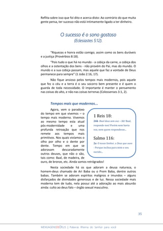 35
MENSAGENSDEDEUS | Palavras Rhema do Senhor para você
Reflita sobre isso que foi dito e acerca disto: Ao contrário do que muita
gente pensa, ter sucesso não está intimamente ligado a ter dinheiro.
O sucesso é o sono gostoso
(Eclesiastes 5:12).
“Riquezas e honra estão comigo; assim como os bens duráveis
e a justiça (Provérbios 8:18).
“Pois tudo o que há no mundo - a cobiça da carne, a cobiça dos
olhos e a ostentação dos bens - não provém do Pai, mas do mundo. O
mundo e a sua cobiça passam, mas aquele que faz a vontade de Deus
permanece para sempre” (1 João 2:16, 17).
Não fique ansioso pelos tempos mais modernos, pois aquele
que fez o céu e a terra é o seu socorro bem presente e é quem o
guarda de toda necessidade. O importante é manter o pensamento
nas coisas do alto, e não nas coisas terrenas (Colossenses 3:1, 2).
Tempos mais que modernos...
Agora, vem o paradoxo
do tempo em que vivemos – o
tempo mais moderno. Vivemos
ao mesmo tempo esta atual
pós-modernidade e uma
profunda retroação que nos
remete aos tempos mais
primitivos. Nos quais vivíamos o
olho por olho e o dente por
dente. Tempo em que se
adoravam descaradamente
outros deuses, que não o são,
tais como: Baal, de madeira, de
ouro, de bronze, etc. Ainda somos retrógrados!
Nesta sociedade há os que adoram a deusa natureza, o
homem-deus chamado de Ari Baba ou o Prem Baba, dentre outros
babas. Também se adoram espíritos malignos e imundos – alguns
disfarçados de divindades generosas e de luz. Nessa sociedade mais
moderna tem de tudo, nela possui até a adoração ao mais absurdo
ainda: culto ao deus falo – órgão sexual masculino.
1 Reis 18:
26b Baal deus sem voz – Ah! Baal,
responde-nos! Porém nem havia
voz, nem quem respondesse...
Salmo 116:
2a O nosso Senhor, o Deus que ouve
- Porque inclina para mim o seu
ouvido...
 