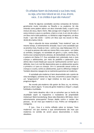 36
MENSAGENSDEDEUS | Palavras Rhema do Senhor para você
Os aribabas fazem da [natureza] a sua [natu reza],
ou seja, uma reza natural ao sol, à lua, árvore,
vaca... E os cristãos é que são malucos?
Ainda há algumas sociedades secretas compostas de homens
geralmente muito instruídos na filosofia e na academia. Só não
entendo como podem adorar um deus chamado Gadú, o qual é uma
mistura de Jesus, Baal e Osíris. Não consigo nem imaginar tal misto. É
como misturar o puro e o profano, o bem e o mal, é um mix de culto a
um Deus real e todo poderoso, e a idolatria a algo imaginário, um deus
mudo – que não existe – contra um Deus que nos escuta (1 Reis,
18:26-28 e Salmo 116:2).
Veja o absurdo da nossa sociedade “mais moderna” que, ao
mesmo tempo, é extremamente atrasada. Essa é uma sociedade que
se prostitui mais, frauda-se mais – contra isso, veja Habacuque 3:9, 11
–, na qual as pessoas são cada vez menos fiéis a seus pares – em todos
os sentidos, conjugais, na sociedade em geral e, o pior, contra Deus.
Contra esse comportamento aleivoso, de deslealdade contra Deus, há
a palavra em Oséias 5:7. Essa sociedade tem violentado mais e mais
crianças e adolescentes, por meio da pedofilia e pederastia. Esse
último não é muito falado por causa do "politicamente correto" que o
defende, mas é um mal tão depreciativo para os adolescentes quanto
o primeiro o é para as crianças. Um é a perversão sexual contra as
crianças e o outro, contra os adolescentes, qual é a diferença maligna?
Também devemos repugna-los se realmente queremos ser modernos.
A sociedade pós-moderna é bem desenvolvida sob o ponto de
vista tecnológico, somente isso. No mais, encaminha a passos largos a
um “progressismo” social e legal (relativo às leis) que não traz
progresso algum.
No mundo pós-moderno não gostar de Deus ou, no mínimo,
ignora-lo, dizem alguns: “é coisa de gente moderna e chique"; a dupla
futilidade e inutilidade.
Com tanto desatino não é de se estranhar que os heróis da
atualidade sejam os trapaceiros e roubadores de propriedade
intelectual: Mark Zunckerberg, Steve Jobs (falecido) e Bill Gates. Isto é
extremamente preocupante! Porque depõe contra o caráter das
pessoas... Se ser mais que moderno é isso. Prefiro ser retrógrado e
inteligente.
É isso... Essa é a minha reflexão sobre os tempos “mais
modernos” em que vivemos e que estranhamente são mais que
modernos no sentido de serem pouco desenvolvidos e muito
obsoletos.
 