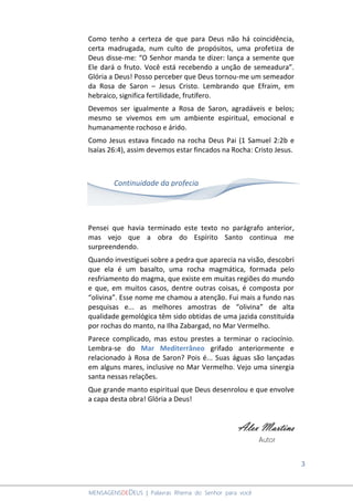 3
MENSAGENSDEDEUS | Palavras Rhema do Senhor para você
Como tenho a certeza de que para Deus não há coincidência,
certa madrugada, num culto de propósitos, uma profetiza de
Deus disse-me: “O Senhor manda te dizer: lança a semente que
Ele dará o fruto. Você está recebendo a unção de semeadura”.
Glória a Deus! Posso perceber que Deus tornou-me um semeador
da Rosa de Saron – Jesus Cristo. Lembrando que Efraim, em
hebraico, significa fertilidade, frutífero.
Devemos ser igualmente a Rosa de Saron, agradáveis e belos;
mesmo se vivemos em um ambiente espiritual, emocional e
humanamente rochoso e árido.
Como Jesus estava fincado na rocha Deus Pai (1 Samuel 2:2b e
Isaías 26:4), assim devemos estar fincados na Rocha: Cristo Jesus.
Pensei que havia terminado este texto no parágrafo anterior,
mas vejo que a obra do Espírito Santo continua me
surpreendendo.
Quando investiguei sobre a pedra que aparecia na visão, descobri
que ela é um basalto, uma rocha magmática, formada pelo
resfriamento do magma, que existe em muitas regiões do mundo
e que, em muitos casos, dentre outras coisas, é composta por
“olivina”. Esse nome me chamou a atenção. Fui mais a fundo nas
pesquisas e... as melhores amostras de “olivina” de alta
qualidade gemológica têm sido obtidas de uma jazida constituída
por rochas do manto, na Ilha Zabargad, no Mar Vermelho.
Parece complicado, mas estou prestes a terminar o raciocínio.
Lembra-se do Mar Mediterrâneo grifado anteriormente e
relacionado à Rosa de Saron? Pois é... Suas águas são lançadas
em alguns mares, inclusive no Mar Vermelho. Vejo uma sinergia
santa nessas relações.
Que grande manto espiritual que Deus desenrolou e que envolve
a capa desta obra! Glória a Deus!
Alex Martins
Autor
Continuidade da profecia
 