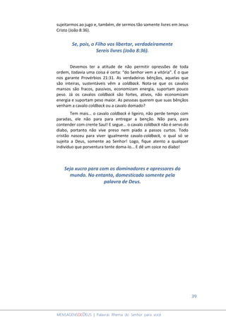 39
MENSAGENSDEDEUS | Palavras Rhema do Senhor para você
sujeitarmos ao jugo e, também, de sermos tão somente livres em Jesus
Cristo (João 8:36).
Se, pois, o Filho vos libertar, verdadeiramente
Sereis livres (João 8:36).
Devemos ter a atitude de não permitir opressões de toda
ordem, todavia uma coisa é certa: “do Senhor vem a vitória”. É o que
nos garante Provérbios 21:31. As verdadeiras bênçãos, aquelas que
são inteiras, sustentáveis vêm a coldback. Nota-se que os cavalos
mansos são fracos, passivos, economizam energia, suportam pouco
peso. Já os cavalos coldback são fortes, ativos, não economizam
energia e suportam peso maior. As pessoas querem que suas bênçãos
venham a cavalo coldback ou a cavalo domado?
Tem mais... o cavalo coldback é ligeiro, não perde tempo com
paradas, ele não para para entregar a benção. Não para, para
contender com crente Saul! E segue... o cavalo coldback não é servo do
diabo, portanto não vive preso nem piado a passos curtos. Todo
cristão nasceu para viver igualmente cavalo-coldback, o qual só se
sujeita a Deus, somente ao Senhor! Logo, fique atento a qualquer
indivíduo que porventura tente doma-lo... E dê um coice no diabo!
Seja xucro para com os dominadores e opressores do
mundo. No entanto, domesticado somente pela
palavra de Deus.
 