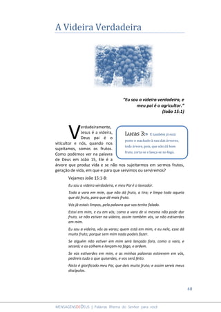 40
MENSAGENSDEDEUS | Palavras Rhema do Senhor para você
A Videira Verdadeira
“Eu sou a videira verdadeira, e
meu pai é o agricultor.”
(João 15:1)
erdadeiramente,
Jesus é a videira,
Deus pai é o
viticultor e nós, quando nos
sujeitamos, somos os frutos.
Como podemos ver na palavra
de Deus em João 15, Ele é a
árvore que produz vida e se não nos sujeitarmos em sermos frutos,
geração de vida, em que e para que servimos ou serviremos?
Vejamos João 15:1-8:
Eu sou a videira verdadeira, e meu Pai é o lavrador.
Toda a vara em mim, que não dá fruto, a tira; e limpa toda aquela
que dá fruto, para que dê mais fruto.
Vós já estais limpos, pela palavra que vos tenho falado.
Estai em mim, e eu em vós; como a vara de si mesma não pode dar
fruto, se não estiver na videira, assim também vós, se não estiverdes
em mim.
Eu sou a videira, vós as varas; quem está em mim, e eu nele, esse dá
muito fruto; porque sem mim nada podeis fazer.
Se alguém não estiver em mim será lançado fora, como a vara, e
secará; e os colhem e lançam no fogo, e ardem.
Se vós estiverdes em mim, e as minhas palavras estiverem em vós,
pedireis tudo o que quiserdes, e vos será feito.
Nisto é glorificado meu Pai, que deis muito fruto; e assim sereis meus
discípulos.
V Lucas 3:9 E também já está
posto o machado à raiz das árvores;
toda árvore, pois, que não dá bom
fruto, corta-se e lança-se no fogo.
 