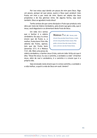 41
MENSAGENSDEDEUS | Palavras Rhema do Senhor para você
Por isso estou aqui dando um pouco de mim para Deus. Digo
um pouco, porque sei que posso, quero e Deus quer produzir mais
frutos em mim e por meio de mim. Quero ser objeto dos Seus
propósitos e do Seu glorioso reino. De alguma forma, seja você
também. Deus se agradará muito disso!
Tenho certeza de que como discípulo e fruto que produziu esta
obra por meio da Videira Verdadeira, pela árvore que gera vida, que é
Jesus, você degustará e se alimentará deste fruto de Deus.
Em João 15:1 vemos
que o Senhor é a videira
verdadeira. Ou seja, é a única
árvore que dá frutos e, o
melhor, frutos bons! Pois não
adianta dar frutos, apenas;
tem que dar frutos bons
(Jeremias 17:7, 8 e Mateus
7:17, 18). Mais uma prova da
videira verdadeira, o Senhor Jesus Cristo, está em João 14:6a em que é
dito: “Disse-lhe Jesus: Eu sou o caminho, a verdade e a vida”. O Senhor
Jesus, além de real e verdadeiro, é o caminho e a árvore que é a
própria vida.
Seja enraizado nesta árvore que é o único caminho, a verdade e
a vida melhor, a qual é a vida de Deus em você. Amém?
Mateus 7:17, 18 Assim, toda
árvore boa produz bons frutos, e toda
árvore má produz frutos maus. Não
pode a árvore boa dar maus frutos,
nem a árvore má dar frutos bons.
 