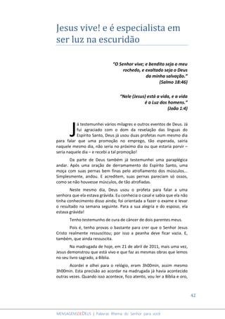 42
MENSAGENSDEDEUS | Palavras Rhema do Senhor para você
Jesus vive! e é especialista em
ser luz na escuridão
“O Senhor vive; e bendito seja o meu
rochedo, e exaltado seja o Deus
da minha salvação.”
(Salmo 18:46)
“Nele (Jesus) está a vida, e a vida
é a Luz dos homens.”
(João 1:4)
á testemunhei vários milagres e outros eventos de Deus. Já
fui agraciado com o dom da revelação das línguas do
Espírito Santo, Deus já usou duas profetas num mesmo dia
para falar que uma promoção no emprego, tão esperada, sairia
naquele mesmo dia, não seria no próximo dia ou que estaria porvir –
seria naquele dia – e recebi a tal promoção!
Da parte de Deus também já testemunhei uma paraplégica
andar. Após uma oração de derramamento do Espírito Santo, uma
moça com suas pernas bem finas pelo atrofiamento dos músculos...
Simplesmente, andou. E acreditem, suas pernas pareciam só ossos,
como se não houvesse músculos, de tão atrofiadas.
Neste mesmo dia, Deus usou o profeta para falar a uma
senhora que ela estava grávida. Eu conhecia o casal e sabia que ela não
tinha conhecimento disso ainda; foi orientada a fazer o exame e levar
o resultado na semana seguinte. Para a sua alegria e do esposo, ela
estava grávida!
Tenho testemunho de cura de câncer de dois parentes meus.
Pois é, tenho provas o bastante para crer que o Senhor Jesus
Cristo realmente ressuscitou; por isso a peanha deve ficar vazia. E,
também, que ainda ressuscita.
Na madrugada de hoje, em 21 de abril de 2011, mais uma vez,
Jesus demonstrou que está vivo e que faz as mesmas obras que lemos
no seu livro sagrado, a Bíblia.
Acordei e olhei para o relógio, eram 3h00min, assim mesmo
3h00min. Esta precisão ao acordar na madrugada já havia acontecido
outras vezes. Quando isso acontece, fico atento, vou ler a Bíblia e oro,
J
 