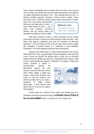 44
MENSAGENSDEDEUS | Palavras Rhema do Senhor para você
lustre. Fiquei encabulado, pois já havia visto isto antes num caso de
curto circuito, mas diante dos sinais da noite tão especial, isso poderia
ser algum fenômeno de Jeová. E foi... Pois quando parei de orar, os
flashes, também pararam. Comecei a chorar muito e repeti: “Jesus
vive! Jesus vive!”. Chamei a minha esposa, Carol, aos prantos e fui falar
para ela o que estava acontecendo.
Pedi para ela olhar para o lustre – a
casa ainda estava no breu –, ela, é
claro, num primeiro momento
pensou que eu estava tendo um
pesadelo acordado ou tinha surtado.
Mas Deus também a usou e, neste momento, ela via saindo
muita água do lustre e caindo na minha mochila, então ela falou: “meu
Deus, mas logo no notebook novo que ele comprou no domingo
passado? ”. É, meu irmão ou irmã, mais um sinal. Deus mostra a água
que simboliza o Espírito Santo, e o notebook, o meu trabalho,
entendem? Foi aí que expliquei tudo que havia acontecido.
Todavia, não acabou por aí... Deus ainda precisava usar a Luísa,
minha filha de 7 anos, a qual também estava acordada, a esta altura já
eram 5 horas da manhã. Ela decidiu abrir a caixa com os famosos
experimentos dos feijões que provam a importância do sol para a vida
e para a germinação das plantas e alimentos. Ela pegou o feijão que
estava próximo à janela e,
teoricamente, deveria ter
germinado depois de uma
semana, mas ele estava do mesmo
jeito. Então, pegou o feijão que
estava numa caixa fechada num
canto no alto da cozinha, sem
nenhuma fresta de luz na caixa e,
pasmem! O feijão estava
germinado, e bem bonito para
quem não viu a luz do sol, diga-se
de passagem.
Então, como eu a ensinei e ela, sendo uma benção que já é,
entendeu muito bem quando lhe disse: o Senhor Jesus Cristo é
luz na escuridão! (João 1:4, João 11:9, 10 e 1 Pedro 2:9).
Hebreus 13:8
Jesus Cristo é o mesmo de
ontem, e hoje, e eternamente.
 