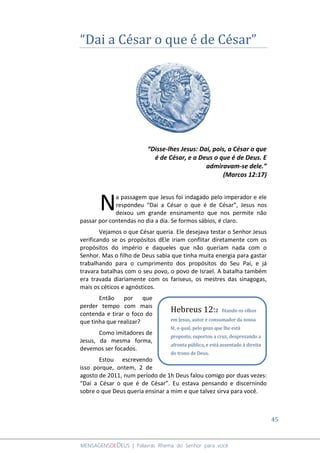 45
MENSAGENSDEDEUS | Palavras Rhema do Senhor para você
“Dai a César o que é de César”
“Disse-lhes Jesus: Dai, pois, a César o que
é de César, e a Deus o que é de Deus. E
admiravam-se dele.”
(Marcos 12:17)
a passagem que Jesus foi indagado pelo imperador e ele
respondeu “Dai a César o que é de César”, Jesus nos
deixou um grande ensinamento que nos permite não
passar por contendas no dia a dia. Se formos sábios, é claro.
Vejamos o que César queria. Ele desejava testar o Senhor Jesus
verificando se os propósitos dEle iriam conflitar diretamente com os
propósitos do império e daqueles que não queriam nada com o
Senhor. Mas o filho de Deus sabia que tinha muita energia para gastar
trabalhando para o cumprimento dos propósitos do Seu Pai, e já
travara batalhas com o seu povo, o povo de Israel. A batalha também
era travada diariamente com os fariseus, os mestres das sinagogas,
mais os céticos e agnósticos.
Então por que
perder tempo com mais
contenda e tirar o foco do
que tinha que realizar?
Como imitadores de
Jesus, da mesma forma,
devemos ser focados.
Estou escrevendo
isso porque, ontem, 2 de
agosto de 2011, num período de 1h Deus falou comigo por duas vezes:
“Dai a César o que é de César”. Eu estava pensando e discernindo
sobre o que Deus queria ensinar a mim e que talvez sirva para você.
N
Hebreus 12:2 fitando os olhos
em Jesus, autor e consumador da nossa
fé, o qual, pelo gozo que lhe está
proposto, suportou a cruz, desprezando a
afronta pública, e está assentado à direita
do trono de Deus.
 