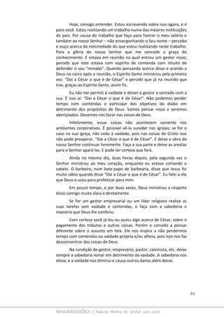 46
MENSAGENSDEDEUS | Palavras Rhema do Senhor para você
Hoje, consigo entender. Estou escrevendo sobre isso agora, e é
para você. Estou realizando um trabalho numa das maiores instituições
do país. Por causa do trabalho que faço para honrar o meu salário e
também ao nosso Senhor – não envergonhando o Seu nome – percebo
e ouço acerca da notoriedade do que estou realizando neste trabalho.
Para a glória do nosso Senhor que me concede a graça do
conhecimento. E estava em reunião na qual entrou um gestor novo;
percebi que este estava com espírito de contenda com intuito de
defender o seu “reinado”. Quando pensando acerca disso e orando a
Deus no carro após a reunião, o Espírito Santo ministrou pela primeira
vez: “Dai a César o que é de César” e percebi que já na reunião que
tive, graças ao Espírito Santo, assim fiz.
Eu não me permiti à vaidade e deixei o gestor a vontade com a
sua. É isso aí: “Dai a César o que é de César”. Não podemos perder
tempo com contendas e participar dos objetivos do diabo em
detrimento dos propósitos de Deus. Vamos pensar nisso e seremos
abençoados. Devemos nos focar nas coisas de Deus.
Infelizmente, essas coisas não acontecem somente nos
ambientes corporativos. É possível vê-la suceder nas igrejas; se for o
caso na sua igreja, não ceda à vaidade, pois nas coisas de Cristo isso
não pode prosperar. “Dai a César o que é de César”. E deixe a obra do
nosso Senhor continuar livremente. Faça a sua parte e deixe as arestas
para o Senhor apará-las. E pode ter certeza que fará.
Ainda no mesmo dia, duas horas depois, pela segunda vez o
Senhor ministrou ao meu coração, enquanto eu estava cortando o
cabelo. O barbeiro, num bate-papo de barbearia, disse que Jesus foi
muito sábio quando disse “Dai a César o que é de César”. Eu falei a ele
que Deus o usou para profetizar para mim.
Em pouco tempo, e por duas vezes, Deus ministrou a respeito
disso comigo muito clara e diretamente.
Se for um gestor empresarial ou um líder religioso realize as
suas tarefas sem vaidade e contendas, o faça com a sabedoria e
maestria que Deus lhe conferiu.
Com certeza você já leu ou ouviu algo acerca de César, sobre o
pagamento dos tributos e outras coisas. Porém o convido a pensar
diferente sobre o assunto em tela. Ele nos inspira a não perdermos
tempo com contendas ou vaidade própria e/ou alheia, pois isso nos faz
desconcentrar das coisas de Deus.
Na condição de gestor, empresário, pastor, calvinista, etc. deixe
sempre a sabedoria reinar em detrimento da vaidade. A sabedoria nos
eleva, e a vaidade nos diminui e causa outros danos além desse.
 