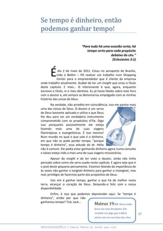 47
MENSAGENSDEDEUS | Palavras Rhema do Senhor para você
Se tempo é dinheiro, então
podemos ganhar tempo!
“Para tudo há uma ocasião certa; há
tempo certo para cada propósito
debaixo do céu.”
(Eclesiastes 3:1)
dia 2 de maio de 2011. Estou no aeroporto de Brasília,
indo à Belém – PA realizar um trabalho num Shopping
Center para o empreendedor que é cliente da empresa
onde trabalho atualmente. Acabei de ter um insight que virou o título
deste capítulo. E mais... O interessante é que, agora, enquanto
escrevia o título, vi o meu dentista. Eu já havia falado sobre este livro
com o doutor e, ele sempre se demonstrou empolgado com as minhas
histórias das coisas de Deus.
Na verdade, não acredito em coincidência, isso me parece mais
uma das coisas de Deus. O doutor é um servo
de Deus bastante aplicado e utiliza o que Deus
lhe deu para ser um verdadeiro instrumento
comprometido com os propósitos d’Ele. Digo
isso porquanto possivelmente ele esteja
fazendo mais uma de suas viagens
filantrópicas e evangelísticas. É isso mesmo!
Num mundo no qual o que vale é o dinheiro,
em que não se pode perder tempo, “porque
tempo é dinheiro”, essa atitude do dr. Hélio
não é comum. Ele podia estar ganhando dinheiro agora numa consulta
e talvez esteja indo a mais uma de suas viagens missionárias.
Apesar do insight e de ter visto o doutor, ainda não tinha
pensado sobre como ele seria usado neste capítulo. E agora vejo que é
o pivô deste pequeno pensamento. Estamos falando da importância de
às vezes não ganhar o tangível dinheiro para ganhar o intangível, mas
real, privilégio de fazermos parte dos propósitos de Deus.
Isto sim é ganhar tempo, ganhar o que há de melhor nesta
terra, alcançar o coração de Deus. Deixando-o feliz com a nossa
disponibilidade.
Enfim, é isso que podemos depreender aqui: Se “tempo é
dinheiro”, então por que não
ganhamos tempo? Tick, tack...
É
Mateus 19:23 Disse então
Jesus aos seus discípulos: Em
verdade vos digo que é difícil
entrar um rico no reino dos céus.
 