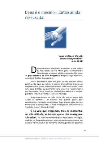 48
MENSAGENSDEDEUS | Palavras Rhema do Senhor para você
Deus é o mesmo... Então ainda
ressuscita!
“Jesus bradou em alta voz:
Lázaro venha para fora!”
(João 11:43)
eus está sempre abençoado as pessoas, as que pedem
ou não, servas ou não. Afinal, pela sua misericórdia
Deus abençoa as pessoas a todo o momento. Mas o que
Ele gosta mesmo é de fazer milagres! O milagre é algo impossível,
somente atribuído a Deus executar.
Muitas das vezes se pede uma graça ou uma benção e parece
que Deus não ouve; ou melhor, só se ouve o Seu silêncio gritante... A
peleja se mostra grande, como num deserto, como numa prisão, como
numa cova de leões, ou igualmente numa cruz. Pois é assim mesmo
que Deus opera. Desta maneira é possível Deus executar o milagre,
quando se está um aparente ou real caos instalado.
As pessoas querem ter tudo, porém não querem passar pela
“Escola do Senhor” – O Deserto. Não querem passar pelo
planejamento e nem pelas estratégias de Deus, as quais são o bom e o
melhor para as nossas vidas. E essas realizações só são possíveis na
“Escola do Senhor” (Oséias 2:14-20).
É no vale que crescemos. Pois na montanha,
em alta altitude, as árvores quase não conseguem
sobreviver. No cume da montanha quase nada cresce; falta água,
oxigênio, etc. Em grandes altitudes, esses elementos normalmente são
escassos. Porém, quando da montanha olhamos para baixo, podemos
D
 