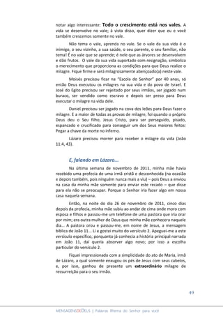 49
MENSAGENSDEDEUS | Palavras Rhema do Senhor para você
notar algo interessante: Todo o crescimento está nos vales. A
vida se desenvolve no vale; à vista disso, quer dizer que eu e você
também crescemos somente no vale.
Não tema o vale, aprenda no vale. Se o vale da sua vida é o
inimigo, o seu vizinho, a sua saúde, o seu parente, o seu familiar, não
tema! É no vale que se aprende; é nele que as árvores se desenvolvem
e dão frutos. O vale da sua vida suportado com resignação, simboliza
o merecimento que proporciona as condições para que Deus realize o
milagre. Fique firme e será milagrosamente abençoado(a) neste vale.
Moisés precisou ficar na “Escola do Senhor” por 40 anos, só
então Deus executou os milagres na sua vida e do povo de Israel. E
José do Egito precisou ser rejeitado por seus irmãos, ser jogado num
buraco, ser vendido como escravo e depois ser preso para Deus
executar o milagre na vida dele.
Daniel precisou ser jogado na cova dos leões para Deus fazer o
milagre. E a maior de todas as provas de milagre, foi quando o próprio
Deus deu o Seu filho, Jesus Cristo, para ser perseguido, pisado,
espancado e crucificado para conseguir um dos Seus maiores feitos:
Pegar a chave da morte no inferno.
Lázaro precisou morrer para receber o milagre da vida (João
11:4, 43).
E, falando em Lázaro...
Na última semana de novembro de 2011, minha mãe havia
recebido uma profecia de uma irmã cristã e desconhecida (na ocasião
e depois também, pois ninguém nunca mais a viu) – pois Deus a enviou
na casa da minha mãe somente para enviar este recado – que disse
para ela não se preocupar. Porque o Senhor iria fazer algo em nossa
casa naquela semana.
Então, na noite do dia 26 de novembro de 2011, cinco dias
depois da profecia, minha mãe subiu ao andar de cima onde moro com
esposa e filhos e passou-me um telefone de uma pastora que iria orar
por mim; era outra mulher de Deus que minha mãe conhecera naquele
dia... A pastora orou e passou-me, em nome de Jesus, a mensagem
bíblica de João 11... Li e gostei muito do versículo 2. Apeguei-me a este
versículo específico, porquanto já conhecia a história principal narrada
em João 11, daí queria absorver algo novo; por isso a escolha
particular do versículo 2.
Fiquei impressionado com a simplicidade do ato de Maria, irmã
de Lázaro, a qual somente enxugou os pés de Jesus com seus cabelos,
e, por isso, ganhou de presente um extraordinário milagre de
ressurreição para o seu irmão.
 