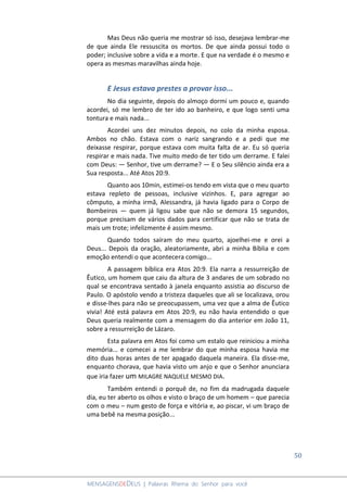 50
MENSAGENSDEDEUS | Palavras Rhema do Senhor para você
Mas Deus não queria me mostrar só isso, desejava lembrar-me
de que ainda Ele ressuscita os mortos. De que ainda possui todo o
poder; inclusive sobre a vida e a morte. E que na verdade é o mesmo e
opera as mesmas maravilhas ainda hoje.
E Jesus estava prestes a provar isso...
No dia seguinte, depois do almoço dormi um pouco e, quando
acordei, só me lembro de ter ido ao banheiro, e que logo senti uma
tontura e mais nada...
Acordei uns dez minutos depois, no colo da minha esposa.
Ambos no chão. Estava com o nariz sangrando e a pedi que me
deixasse respirar, porque estava com muita falta de ar. Eu só queria
respirar e mais nada. Tive muito medo de ter tido um derrame. E falei
com Deus: ― Senhor, tive um derrame? ― E o Seu silêncio ainda era a
Sua resposta... Até Atos 20:9.
Quanto aos 10min, estimei-os tendo em vista que o meu quarto
estava repleto de pessoas, inclusive vizinhos. E, para agregar ao
cômputo, a minha irmã, Alessandra, já havia ligado para o Corpo de
Bombeiros ― quem já ligou sabe que não se demora 15 segundos,
porque precisam de vários dados para certificar que não se trata de
mais um trote; infelizmente é assim mesmo.
Quando todos saíram do meu quarto, ajoelhei-me e orei a
Deus... Depois da oração, aleatoriamente, abri a minha Bíblia e com
emoção entendi o que acontecera comigo...
A passagem bíblica era Atos 20:9. Ela narra a ressurreição de
Êutico, um homem que caiu da altura de 3 andares de um sobrado no
qual se encontrava sentado à janela enquanto assistia ao discurso de
Paulo. O apóstolo vendo a tristeza daqueles que ali se localizava, orou
e disse-lhes para não se preocupassem, uma vez que a alma de Êutico
vivia! Até está palavra em Atos 20:9, eu não havia entendido o que
Deus queria realmente com a mensagem do dia anterior em João 11,
sobre a ressurreição de Lázaro.
Esta palavra em Atos foi como um estalo que reiniciou a minha
memória... e comecei a me lembrar do que minha esposa havia me
dito duas horas antes de ter apagado daquela maneira. Ela disse-me,
enquanto chorava, que havia visto um anjo e que o Senhor anunciara
que iria fazer um MILAGRE NAQUELE MESMO DIA.
Também entendi o porquê de, no fim da madrugada daquele
dia, eu ter aberto os olhos e visto o braço de um homem – que parecia
com o meu – num gesto de força e vitória e, ao piscar, vi um braço de
uma bebê na mesma posição...
 