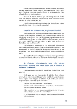 51
MENSAGENSDEDEUS | Palavras Rhema do Senhor para você
Foi daí que pude entender que o Senhor Jesus me ressuscitou.
Eu nasci novamente! Porque o Senhor precisava me fazer criança outra
vez... Pois delas é o reúno dos céus. Temos de ser iguais a elas. E aos
olhos de Deus, eu precisava disso.
De viver da mesma maneira que uma criança que um dia fui,
viver sem malícias, interesses, conveniências, ver as coisas seculares e
de Deus de forma simples, etc., etc.
Tudo isso também aconteceu para provar para mim e o mundo
que o Senhor Jesus é vivo... e ainda ressuscita!
E apesar das circunstâncias, eu fiquei muito feliz!
Por que havia tido o privilégio de experimentar a glória de Deus
no meu corpo, na minha alma e no meu espírito também. De não ter
dúvida que nosso Deus é vivo e ainda opera as maravilhas que vemos
na Bíblia Sagrada. De que os milagres bíblicos não foram para somente
um tempo específico, mas que podem ser para todos os tempos...
Basta Deus querer... E termos fé!
Este milagre da minha vida foi tão “costurado” pelo Senhor,
para que eu não tivesse dúvida sobre um milagre de ressurreição, que
eu não paro de conta-lo às pessoas. Pois tenho plena certeza do que
aconteceu. E não tenho medo de parecer louco; para os incrédulos, é
claro.
Quando falo “costurado” é pelo motivo das mensagens bíblicas
que me vieram antes e depois do acontecido. Também pelas profecias.
Se tivermos discernimento para não sermos
enganados, veremos que Deus ainda usa os homens e
mulheres nesta terra...
Como fez com Abraão, Moisés, Daniel, Elias, Eliseu, Isaías, Paulo
e outros.
Ainda para que não haja sombra de dúvidas deste milagre,
ontem, 3 de dezembro de 2011, por volta das 22h, Deus pediu para a
minha esposa avisar-me para ler o Salmo 30. E, então, para a minha
surpresa, veja o que dizem alguns versículos:
2 Senhor, meu Deus, clamei a ti, e tu me saraste.
3 Senhor fizeste subir a minha alma da sepultura; conservaste-me a
vida para que não descesse ao abismo.
9 Que proveito há no meu sangue, quando desço à cova? Porventura
te louvará o pó? Anunciará ele a tua verdade?
11 Tornaste meu pranto em folguedo; tiraste o meu tormento e me
rodeou de alegria.
 