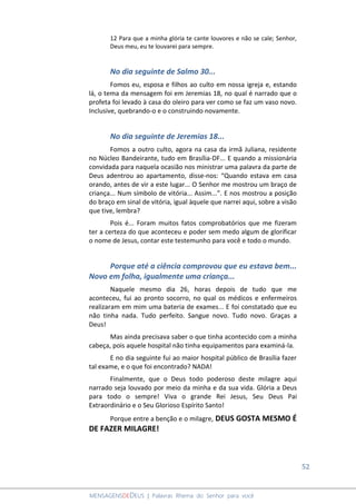 52
MENSAGENSDEDEUS | Palavras Rhema do Senhor para você
12 Para que a minha glória te cante louvores e não se cale; Senhor,
Deus meu, eu te louvarei para sempre.
No dia seguinte de Salmo 30...
Fomos eu, esposa e filhos ao culto em nossa igreja e, estando
lá, o tema da mensagem foi em Jeremias 18, no qual é narrado que o
profeta foi levado à casa do oleiro para ver como se faz um vaso novo.
Inclusive, quebrando-o e o construindo novamente.
No dia seguinte de Jeremias 18...
Fomos a outro culto, agora na casa da irmã Juliana, residente
no Núcleo Bandeirante, tudo em Brasília-DF... E quando a missionária
convidada para naquela ocasião nos ministrar uma palavra da parte de
Deus adentrou ao apartamento, disse-nos: “Quando estava em casa
orando, antes de vir a este lugar... O Senhor me mostrou um braço de
criança... Num símbolo de vitória... Assim...”. E nos mostrou a posição
do braço em sinal de vitória, igual àquele que narrei aqui, sobre a visão
que tive, lembra?
Pois é... Foram muitos fatos comprobatórios que me fizeram
ter a certeza do que aconteceu e poder sem medo algum de glorificar
o nome de Jesus, contar este testemunho para você e todo o mundo.
Porque até a ciência comprovou que eu estava bem...
Novo em folha, igualmente uma criança...
Naquele mesmo dia 26, horas depois de tudo que me
aconteceu, fui ao pronto socorro, no qual os médicos e enfermeiros
realizaram em mim uma bateria de exames... E foi constatado que eu
não tinha nada. Tudo perfeito. Sangue novo. Tudo novo. Graças a
Deus!
Mas ainda precisava saber o que tinha acontecido com a minha
cabeça, pois aquele hospital não tinha equipamentos para examiná-la.
E no dia seguinte fui ao maior hospital público de Brasília fazer
tal exame, e o que foi encontrado? NADA!
Finalmente, que o Deus todo poderoso deste milagre aqui
narrado seja louvado por meio da minha e da sua vida. Glória a Deus
para todo o sempre! Viva o grande Rei Jesus, Seu Deus Pai
Extraordinário e o Seu Glorioso Espírito Santo!
Porque entre a benção e o milagre, DEUS GOSTA MESMO É
DE FAZER MILAGRE!
 