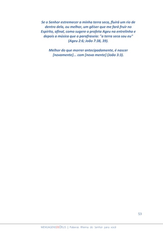 53
MENSAGENSDEDEUS | Palavras Rhema do Senhor para você
Se o Senhor estremecer a minha terra seca, fluirá um rio de
dentro dela, ou melhor, um gêiser que me fará fruir no
Espírito, afinal, como sugere o profeta Ageu na entrelinha e
depois a música que o parafraseia: "a terra seca sou eu"
(Ageu 2:6; João 7:38, 39).
Melhor do que morrer antecipadamente, é nascer
[novamente]... com [nova mente] (João 3:3).
 