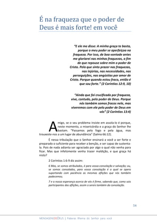 54
MENSAGENSDEDEUS | Palavras Rhema do Senhor para você
É na fraqueza que o poder de
Deus é mais forte! em você
“E ele me disse: A minha graça te basta,
porque o meu poder se aperfeiçoa na
fraqueza. Por isso, de boa vontade antes
me gloriarei nas minhas fraquezas, a fim
de que repouse sobre mim o poder de
Cristo. Pelo que sinto prazer nas fraquezas,
nas injúrias, nas necessidades, nas
perseguições, nas angústias por amor de
Cristo. Porque quando estou fraco, então é
que sou forte.” (2 Coríntios 12:9, 10)
“Ainda que foi crucificado por fraqueza,
vive, contudo, pelo poder de Deus. Porque
nós também somos fracos nele, mas
viveremos com ele pelo poder de Deus em
vós” (2 Coríntios 13:4)
migo, se o seu problema insiste em assola-lo é porque,
neste momento, a misericórdia e a graça do Senhor lhe
bastam. “Passamos pelo fogo e pela água, mas
trouxeste-nos a um lugar de abundância" (Salmo 66:12).
É nessa tribulação que o Senhor ensinará a você a ser forte e
preparado o suficiente para receber a benção, e ser capaz de sustenta-
la. Pois de nada adianta ser agraciado por algo o qual não venha para
ficar. Mas que infelizmente venha trazer maldição, e que graça há
nisto?
2 Coríntios 1:6-9 diz assim:
6 Mas, se somos atribulados, é para vossa consolação e salvação; ou,
se somos consolados, para vossa consolação é a qual se opera
suportando com paciência as mesmas aflições que nós também
padecemos;
7 e a nossa esperança acerca de vós é firme, sabendo que, como sois
participantes das aflições, assim o sereis também da consolação.
A
 
