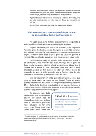 55
MENSAGENSDEDEUS | Palavras Rhema do Senhor para você
8 Porque não queremos, irmãos, que ignoreis a tribulação que nos
sobreveio na Ásia, pois que fomos sobremaneira oprimidos acima das
nossas forças, de modo tal que até da vida desesperamos;
9 portanto já em nós mesmos tínhamos a sentença de morte, para
que não confiássemos em nós, mas em Deus, que ressuscita os
mortos.
Se um fardo insiste na tua vida, ore e entregue a Deus.
Pois, nisso que parece ser um grande lance de azar
ou de maldição, o Senhor pode abençoa-lo.
Por você, Deus gosta de fazer especialmente o inesperado. É
assim que Ele confunde a todos e, principalmente, ao diabo.
Se pedir ao Senhor para afastar um problema, e Ele responder
“a minha graça lhe basta”, não se desespere, e confie tão somente.
Pois pode ser nisso que Ele está trabalhado e converterá a angústia em
alegria. A melhor parte disso é que a graça de Deus nos garante o
mínimo. Não nos faltará o que comer nem ficaremos sem o que vestir.
Lembre-se disto: pode ser que não tenha alimento ou vestuário
em abundância, mas o mínimo será dado. Ou seja, para a glória de
Deus e pela Sua graça, não lhe faltará o mantimento básico; isso é
certeza. Em 1 Pedro 5:7 diz: “Lançando sobre Ele toda a vossa
ansiedade, porque Ele tem cuidado de vós”. Se estamos diante da
tribulação, às vezes é difícil entender que o Senhor cuida de nós,
todavia não esqueçamos que Ele ainda cuida dos seus!
E se por acaso for um fardo que está carregando, pense que
pode ser para joga-lo na cabeça do seu filisteu! É para ser usado
quando estiver diante do “Golias” – o seu grande problema (1.a Samuel
17.4 – Golias tinha de altura seis côvados1 e um palmo). Creio que o
próprio Deus nutriu a Golias para aumentar a emoção dessa história,
quando o pequeno Davi derrubou o gigante.
As pessoas, num dado
momento da vida, normalmente
passam por algum tipo de
tribulação ou fardo, mas só Deus
sabe o verdadeiro propósito
nessa situação. Se for uma
cruz... Lá na frente poderá ser
usada como ponte sobre um
1
Côvado - unidade de medida igual ao comprimento do antebraço e da mão
espalmada (1 Samuel 17.4). Isto é igual (0,50cm x 6) + 0,20cm = 3m20cm
aproximadamente.
2 Coríntios 4:16 Por isso
não desfalecemos; mas ainda que o
nosso homem exterior se esteja
consumindo, o interior se renova
de dia em dia.
 