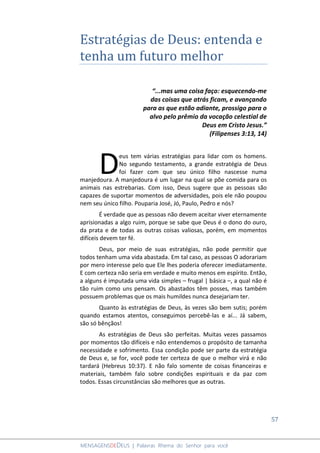 57
MENSAGENSDEDEUS | Palavras Rhema do Senhor para você
Estratégias de Deus: entenda e
tenha um futuro melhor
“...mas uma coisa faço: esquecendo-me
das coisas que atrás ficam, e avançando
para as que estão adiante, prossigo para o
alvo pelo prêmio da vocação celestial de
Deus em Cristo Jesus.”
(Filipenses 3:13, 14)
eus tem várias estratégias para lidar com os homens.
No segundo testamento, a grande estratégia de Deus
foi fazer com que seu único filho nascesse numa
manjedoura. A manjedoura é um lugar na qual se põe comida para os
animais nas estrebarias. Com isso, Deus sugere que as pessoas são
capazes de suportar momentos de adversidades, pois ele não poupou
nem seu único filho. Pouparia José, Jó, Paulo, Pedro e nós?
É verdade que as pessoas não devem aceitar viver eternamente
aprisionadas a algo ruim, porque se sabe que Deus é o dono do ouro,
da prata e de todas as outras coisas valiosas, porém, em momentos
difíceis devem ter fé.
Deus, por meio de suas estratégias, não pode permitir que
todos tenham uma vida abastada. Em tal caso, as pessoas O adorariam
por mero interesse pelo que Ele lhes poderia oferecer imediatamente.
E com certeza não seria em verdade e muito menos em espírito. Então,
a alguns é imputada uma vida simples – frugal | básica –, a qual não é
tão ruim como uns pensam. Os abastados têm posses, mas também
possuem problemas que os mais humildes nunca desejariam ter.
Quanto às estratégias de Deus, às vezes são bem sutis; porém
quando estamos atentos, conseguimos percebê-las e aí... Já sabem,
são só bênçãos!
As estratégias de Deus são perfeitas. Muitas vezes passamos
por momentos tão difíceis e não entendemos o propósito de tamanha
necessidade e sofrimento. Essa condição pode ser parte da estratégia
de Deus e, se for, você pode ter certeza de que o melhor virá e não
tardará (Hebreus 10:37). E não falo somente de coisas financeiras e
materiais, também falo sobre condições espirituais e da paz com
todos. Essas circunstâncias são melhores que as outras.
D
 