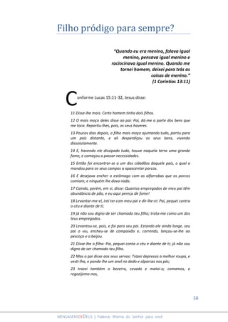 58
MENSAGENSDEDEUS | Palavras Rhema do Senhor para você
Filho pródigo para sempre?
“Quando eu era menino, falava igual
menino, pensava igual menino e
raciocinava igual menino. Quando me
tornei homem, deixei para trás as
coisas de menino.”
(1 Coríntios 13:11)
onforme Lucas 15:11-32, Jesus disse:
11 Disse-lhe mais: Certo homem tinha dois filhos.
12 O mais moço deles disse ao pai: Pai, dá-me a parte dos bens que
me toca. Repartiu-lhes, pois, os seus haveres.
13 Poucos dias depois, o filho mais moço ajuntando tudo, partiu para
um país distante, e ali desperdiçou os seus bens, vivendo
dissolutamente.
14 E, havendo ele dissipado tudo, houve naquela terra uma grande
fome, e começou a passar necessidades.
15 Então foi encontrar-se a um dos cidadãos daquele país, o qual o
mandou para os seus campos a apascentar porcos.
16 E desejava encher o estômago com as alfarrobas que os porcos
comiam; e ninguém lhe dava nada.
17 Caindo, porém, em si, disse: Quantos empregados de meu pai têm
abundância de pão, e eu aqui pereço de fome!
18 Levantar-me-ei, irei ter com meu pai e dir-lhe-ei: Pai, pequei contra
o céu e diante de ti;
19 já não sou digno de ser chamado teu filho; trata-me como um dos
teus empregados.
20 Levantou-se, pois, e foi para seu pai. Estando ele ainda longe, seu
pai o viu, encheu-se de compaixão e, correndo, lançou-se-lhe ao
pescoço e o beijou.
21 Disse-lhe o filho: Pai, pequei conta o céu e diante de ti; já não sou
digno de ser chamado teu filho.
22 Mas o pai disse aos seus servos: Trazei depressa a melhor roupa, e
vesti-lha, e ponde-lhe um anel no dedo e alparcas nos pés;
23 trazei também o bezerro, cevado e matai-o; comamos, e
regozijemo-nos,
C
 