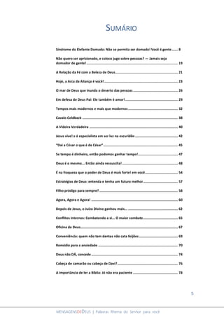 5
MENSAGENSDEDEUS | Palavras Rhema do Senhor para você
SUMÁRIO
Síndrome do Elefante Domado: Não se permita ser domado! Você é gente...... 8
Não quero ser aprisionado, e coloco jugo sobre pessoas? ― Jamais seja
domador de gente!............................................................................................ 19
A Relação da Fé com a Beleza de Deus............................................................... 21
Hoje, a Arca da Aliança é você!.......................................................................... 23
O mar de Deus que inunda o deserto das pessoas............................................. 26
Em defesa de Deus Pai: Ele também é amor!..................................................... 29
Tempos mais modernos e mais que modernos.................................................. 32
Cavalo Coldback ................................................................................................ 38
A Videira Verdadeira ......................................................................................... 40
Jesus vive! e é especialista em ser luz na escuridão ........................................... 42
“Dai a César o que é de César”........................................................................... 45
Se tempo é dinheiro, então podemos ganhar tempo!........................................ 47
Deus é o mesmo... Então ainda ressuscita! ........................................................ 48
É na fraqueza que o poder de Deus é mais forte! em você................................. 54
Estratégias de Deus: entenda e tenha um futuro melhor................................... 57
Filho pródigo para sempre?............................................................................... 58
Agora, Agora e Agora! ....................................................................................... 60
Depois de Jesus, o Juízo Divino ganhou mais... .................................................. 62
Conflitos Internos: Combatendo a si... O maior combate................................... 65
Oficina de Deus.................................................................................................. 67
Conveniência: quem não tem dentes não cata feijões ....................................... 69
Remédio para a ansiedade ................................................................................ 70
Deus não DÁ, concede ....................................................................................... 74
Cabeça de camarão ou cabeça de Davi?............................................................. 76
A importância de ler a Bíblia: Jó não era paciente ............................................. 78
 