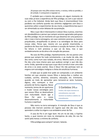 59
MENSAGENSDEDEUS | Palavras Rhema do Senhor para você
24 porque este meu filho estava morto, e reviveu; tinha-se perdido, e
foi achado. E começaram a regozijar-se.
É verdade que a maioria das pessoas em algum momento de
suas vidas já teve a experiência de filho pródigo; ou com o pai natural
ou com o Pai Celestial. Ainda bem que Deus é misericordioso! Esta
parábola nos conforta quando nos sentimos negligentes com Deus e
queremos voltar a experimentar do seu maná, a experiência boa que é
ser alimentado ou estar debaixo de sua proteção.
Mas o que não é interessante é colocar Deus à prova, vivermos
em desobediência e pensar que sempre seremos agraciados pela graça
do filho pródigo. Há um momento em que devemos ter uma postura e
não ir mais à terra estrangeira, em caso contrário seremos os maiores
prejudicados, atrapalhando os planos e as estratégias de Deus para
nossas vidas. Penso que, mesmo em sua grande misericórdia, a
paciência de Deus tem limite e conhece o coração do homem. Ele não
faz leitura e nem processa o que sai da boca, mas o que
verdadeiramente sai da alma e do coração das pessoas.
No caso do filho pródigo, hipoteticamente, ele nos parece uma
pessoa que sempre fez tudo corretamente, e ao mudar de vida, não
deu certo; como num caso isolado, ele errou. Mesmo assim, o seu pai
lhe deu uma nova chance para que pudesse corrigir o que não deu
certo. Então, aprende-se aqui que o que não é correto é viver uma vida
de erros e às vezes acertar. Deus é Deus! Ele não participa nem se
engana com estratégias malignas e cheias de estultícias humanas.
A lição que se pode tirar pode ser comparada a um ambiente
familiar em que amamos nossos filhos e damos-lhes o melhor em
cuidado, carinho, alimento, vestuário, educação, etc. Entretanto,
quando ao invés de aproveitar para tornarem-se seres humanos
dignos, eles começam a tirar
proveito de forma negativa. Nesse
momento, temos de ser oportunos
e mudar nossas estratégias para
que nossos filhos se desenvolvam
com maturidade. Assim age o
Deus Pai para o nosso
desenvolvimento e maturidade
humana e espiritual.
Não morra na terra estrangeira. A intenção de Deus é que as
pessoas não morram carentes em lugares que não são seus. Mas
aprendam a voltar às origens e ao verdadeiro amor do Pai.
A casa do Pai é um lugar bom. Há um rio de vida, o Espírito
Santo, o qual mesmo em meio às intempéries da vida, Ele nos faz
sentir pelo menos: o mínimo de conforto.
Filho pródigo para sempre? Jamais!, Satanás.
1 Coríntios 14:20
Irmãos, não sejais meninos no
entendimento, mas sede
meninos na malícia e adultos no
entendimento.
 