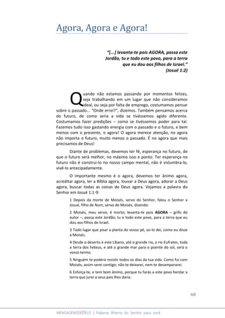 60
MENSAGENSDEDEUS | Palavras Rhema do Senhor para você
Agora, Agora e Agora!
“[...] levanta-te pois AGORA, passa este
Jordão, tu e todo este povo, para a terra
que eu dou aos filhos de Israel.”
(Josué 1:2)
uando não estamos passando por momentos felizes,
seja trabalhando em um lugar que não consideramos
ideal, ou seja por falta de emprego, costumamos pensar
sobre o passado... “Onde errei?”, dizemos. Também pensamos acerca
do futuro, de como seria a vida se tivéssemos agido diferente.
Costumamos fazer predições – como se tivéssemos poder para tal.
Fazemos tudo isso gastando energia com o passado e o futuro, e bem
menos com o presente, o agora! O agora merece atenção, no agora
não importa o futuro, muito menos o passado. É no agora que mais
precisamos de Deus!
Diante de problemas, devemos ter fé, esperança no futuro, de
que o futuro será melhor, no máximo isso e ponto. Ter esperança no
futuro não é construi-lo no nosso campo mental, não é vislumbra-lo,
vivê-lo antecipadamente.
O importante mesmo é o agora, devemos ter ânimo agora,
acreditar agora, ler a Bíblia agora, louvar a Deus agora, adorar a Deus
agora, buscar todas as coisas de Deus agora. Vejamos a palavra do
Senhor em Josué 1:1-9:
1 Depois da morte de Moisés, servo do Senhor, falou o Senhor a
Josué, filho de Num, servo de Moisés, dizendo:
2 Moisés, meu servo, é morto; levanta-te pois AGORA – grifo do
autor –, passa este Jordão, tu e todo este povo, para a terra que eu
dou aos filhos de Israel.
3 Todo lugar que pisar a planta do vosso pé, vo-lo dei, como eu disse
a Moisés.
4 Desde o deserto e este Líbano, até o grande rio, o rio Eufrates, toda
a terra dos heteus, e até o grande mar para o poente do sol, será o
vosso termo.
5 Ninguém te poderá resistir todos os dias da tua vida. Como fui com
Moisés, assim serei contigo; não te deixarei, nem te desampararei.
6 Esforça-te, e tem bom ânimo, porque tu farás a este povo herdar a
terra que jurei a seus pais lhes daria.
Q
 
