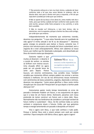 61
MENSAGENSDEDEUS | Palavras Rhema do Senhor para você
7 Tão-somente esforça-te e tem mui bom ânimo, cuidando de fazer
conforme toda a lei que meu servo Moisés te ordenou; não te
desvies dela, nem para a direita nem para a esquerda, a fim de que
sejas bem sucedido por onde quer que andares.
8 Não se aparte da tua boca o livro desta lei, antes medita nele dia e
noite, para que tenhas cuidado de fazer conforme tudo quanto nele
está escrito; porque então farás prosperar o teu caminho, e serás
bem sucedido.
9 Não te mandei eu? Esforça-te, e tem bom ânimo; não te
atemorizes, nem te espantes; porque o Senhor teu Deus está contigo,
por onde quer que andares.
Independentemente do momento que estivermos vivendo,
devemos nos perguntar: ´´o que estou fazendo para ter qualidade de
vida agora? A minha atitude é de fé ou de desespero? ”. Devemos
gastar energia no presente para balizar o futuro, somente isso. É
preciso criar estrutura para uma situação de futuro sustentável, sem a
angústia de o viver antecipadamente. Afinal, nem sabemos se nosso
futuro, por melhor que for idealizado e planejado, será desenhado por
Deus da maneira exata que desejamos.
Costumo repetir o que
muitos já disseram: o deserto é
a escola do senhor; as estrelas
só brilham num imenso escuro.
Uma situação difícil no agora
pode ser um grande lance de
sorte para depois. Parece
loucura, um enorme contrassenso, mas acredito nisso. Também
acredito que momentos difíceis sempre podem nos ensinar a sermos
maduros e melhores. Em vez de nos diminuirmos nesses momentos
com sentimentos de baixa autoestima, angústia, depressão e estresse,
devemos nos perguntar: “como posso glorificar a Deus nesta minha
situação que me causa dor? Porque bem sei que depois o Senhor pode
abençoar-me”.
Costumamos gastar muito tempo lamentando os erros do
passado e tentando modelar um futuro, e nos esquecemos do agora
que é a base de um futuro ótimo. Outrossim, pecamos com nossa
pretensão de tentar construir um futuro sem o dono dele: Deus.
Normalmente não nos lembramos de considerar a principal variável do
futuro melhor e sustentável – Deus. Só Ele conhece todas as outras
variáveis e conjecturas atuais e futuras. Então, por que gastamos
tempo e energia lamentando um passado e desejando um futuro?
Viva o agora com Deus, o que tudo conhece e tudo pode.
Porque o Senhor Deus está e estará sempre com você por aonde
caminhar. Fique tranquilo e dê Glória a Deus; agora, agora e agora!
Salmos 91:15 Ele me
invocará, e eu lhe responderei; na
sua angústia eu estarei com ele,
livra-lo-ei e o glorificarei.
 
