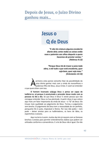 62
MENSAGENSDEDEUS | Palavras Rhema do Senhor para você
Depois de Jesus, o Juízo Divino
ganhou mais...
“E não há criatura alguma encoberta
diante dele; antes todas as coisas estão
nuas e patentes aos olhos daquele a quem
havemos de prestar contas.”
(Hebreus 4:13)
“Porque Deus há de trazer a juízo toda
obra, e até tudo o que está encoberto, quer
seja bom, quer seja mau.”
(Eclesiastes 12:14)
primeira vista parece estranho falar da possibilidade do
juízo divino ganhar mais com a vinda do maravilhoso e
poderoso filho de Deus, Jesus Cristo. E você vai entender
o que quero dizer com isso.
O homem insensato subjuga Deus e pensa ser capaz de
ludibria-Lo, só porque é acostumado a proceder desse modo com as
pessoas no dia a dia. Só que Deus é Deus! E existe pessoa que não
consegue entender Deus na Sua plenitude. A partir disso é que coloco
aqui mais um fator importante da vinda de Jesus – o “Q” de Deus: Ele
trouxe mais qualidade ao julgamento de Deus. Tornou o julgamento
sem brecha. O julgamento de Deus tem a necessidade de ser perfeito,
porquanto Ele é justo, impecável e Divino. Por isso não podia – nem
pode – deixar arestas para os ludibriadores, os bons de lábia, os
espertinhos e astutos.
Aqui na terra é assim: muitas das leis já nascem com as famosas
brechas e arestas para permitir entendimentos dúbios que podem ser
utilizados conforme a conveniência. E a lei de Deus não é igual. Ela não
À
 