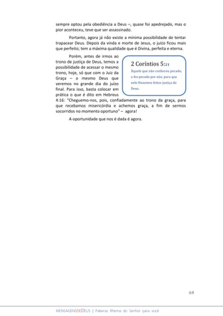 64
MENSAGENSDEDEUS | Palavras Rhema do Senhor para você
sempre optou pela obediência a Deus –, quase foi apedrejado, mas o
pior aconteceu, teve que ser assassinado.
Portanto, agora já não existe a mínima possibilidade de tentar
trapacear Deus. Depois da vinda e morte de Jesus, o juízo ficou mais
que perfeito; tem a máxima qualidade que é Divina, perfeita e eterna.
Porém, antes de irmos ao
trono de justiça de Deus, temos a
possibilidade de acessar o mesmo
trono, hoje, só que com o Juiz da
Graça – o mesmo Deus que
veremos no grande dia do juízo
final. Para isso, basta colocar em
prática o que é dito em Hebreus
4:16: “Cheguemo-nos, pois, confiadamente ao trono da graça, para
que recebamos misericórdia e achemos graça, a fim de sermos
socorridos no momento oportuno” – agora!
A oportunidade que nos é dada é agora.
2 Coríntios 5:21
Àquele que não conheceu pecado,
o fez pecado por nós; para que
nele fôssemos feitos justiça de
Deus.
 