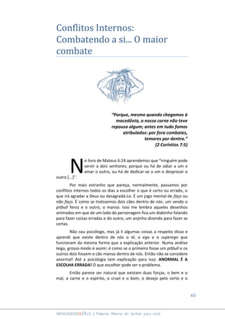 65
MENSAGENSDEDEUS | Palavras Rhema do Senhor para você
Conflitos Internos:
Combatendo a si... O maior
combate
“Porque, mesmo quando chegamos à
macedônia, a nossa carne não teve
repouso algum; antes em tudo fomos
atribulados: por fora combates,
temores por dentro.”
(2 Coríntios 7:5)
o livro de Mateus 6:24 aprendemos que “ninguém pode
servir a dois senhores; porque ou há de odiar a um e
amar o outro, ou há de dedicar-se a um e desprezar o
outro [...]”.
Por mais estranho que pareça, normalmente, passamos por
conflitos internos todos os dias a escolher o que é certo ou errado, o
que irá agradar a Deus ou desagradá-Lo. É um jogo mental de faço ou
não faço. É como se tivéssemos dois cães dentro de nós: um sendo o
pitbull feroz e o outro, o manso. Isso me lembra aqueles desenhos
animados em que de um lado do personagem fica um diabinho falando
para fazer coisas erradas e do outro, um anjinho dizendo para fazer as
certas.
Não sou psicólogo, mas já li algumas coisas a respeito disso e
aprendi que existe dentro de nós o id, o ego e o superego que
funcionam da mesma forma que a explicação anterior. Numa análise
leiga, grosso modo é assim: é como se o primeiro fosse um pitbull e os
outros dois fossem o cão manso dentro de nós. Então não se considere
anormal! Até a psicologia tem explicação para isso. ANORMAL É A
ESCOLHA ERRADA! O que escolher pode ser o problema.
Então parece ser natural que existam duas forças, o bem e o
mal, a carne e o espírito, o cruel e o bom, o desejo pelo certo e o
N
 