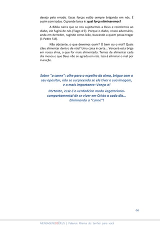 66
MENSAGENSDEDEUS | Palavras Rhema do Senhor para você
desejo pelo errado. Essas forças estão sempre brigando em nós. É
assim com todos. O grande lance é: qual força eliminaremos?
A Bíblia narra que se nos sujeitarmos a Deus e resistirmos ao
diabo, ele fugirá de nós (Tiago 4:7). Porque o diabo, nosso adversário,
anda em derredor, rugindo como leão, buscando a quem possa tragar
(1 Pedro 5:8).
Não obstante, o que devemos ouvir? O bem ou o mal? Quais
cães alimentar dentro de nós? Uma coisa é certa... Vencerá esta briga
em nossa alma, o que for mais alimentado. Temos de alimentar cada
dia menos o que Deus não se agrada em nós. Isso é eliminar o mal por
inanição.
Sobre "a carne": olhe para o espelho da alma, brigue com o
seu opositor, não se surpreenda se ele tiver a sua imagem,
e o mais importante: Vença-o!
Portanto, esse é o verdadeiro modo vegetariano-
comportamental de se viver em Cristo a cada dia...
Eliminando a “carne”!
 