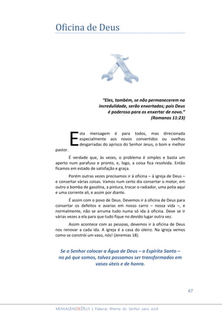 67
MENSAGENSDEDEUS | Palavras Rhema do Senhor para você
Oficina de Deus
“Eles, também, se não permanecerem na
incredulidade, serão enxertados; pois Deus
é poderoso para os enxertar de novo.”
(Romanos 11:23)
sta mensagem é para todos, mas direcionada
especialmente aos novos convertidos ou ovelhas
desgarradas do aprisco do Senhor Jesus, o bom e melhor
pastor.
É verdade que, às vezes, o problema é simples e basta um
aperto num parafuso e pronto, e, logo, a coisa fica resolvida. Então
ficamos em estado de satisfação e graça.
Porém outras vezes precisamos ir à oficina – à igreja de Deus –
e consertar várias coisas. Vamos num certo dia consertar o motor, em
outro a bomba de gasolina, a pintura, trocar o radiador, uma polia aqui
e uma corrente ali, e assim por diante.
É assim com o povo de Deus. Devemos ir à oficina de Deus para
consertar os defeitos e avarias em nosso carro – nossa vida –, e
normalmente, não se arruma tudo numa só ida à oficina. Deve se ir
várias vezes a ela para que tudo fique no devido lugar outra vez.
Assim acontece com as pessoas, devemos ir à oficina de Deus
nos renovar a cada ida. A igreja é a casa do oleiro. Na igreja vemos
como se constrói um vaso, nós! (Jeremias 18).
Se o Senhor colocar a Água de Deus – o Espírito Santo –
no pó que somos, talvez possamos ser transformados em
vasos úteis e de honra.
E
 