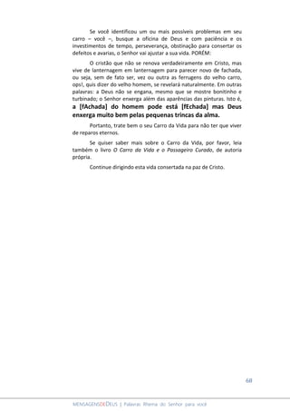 68
MENSAGENSDEDEUS | Palavras Rhema do Senhor para você
Se você identificou um ou mais possíveis problemas em seu
carro – você –, busque a oficina de Deus e com paciência e os
investimentos de tempo, perseverança, obstinação para consertar os
defeitos e avarias, o Senhor vai ajustar a sua vida. PORÉM:
O cristão que não se renova verdadeiramente em Cristo, mas
vive de lanternagem em lanternagem para parecer novo de fachada,
ou seja, sem de fato ser, vez ou outra as ferrugens do velho carro,
ops!, quis dizer do velho homem, se revelará naturalmente. Em outras
palavras: a Deus não se engana, mesmo que se mostre bonitinho e
turbinado; o Senhor enxerga além das aparências das pinturas. Isto é,
a [fAchada] do homem pode está [fEchada] mas Deus
enxerga muito bem pelas pequenas trincas da alma.
Portanto, trate bem o seu Carro da Vida para não ter que viver
de reparos eternos.
Se quiser saber mais sobre o Carro da Vida, por favor, leia
também o livro O Carro da Vida e o Passageiro Curado, de autoria
própria.
Continue dirigindo esta vida consertada na paz de Cristo.
 