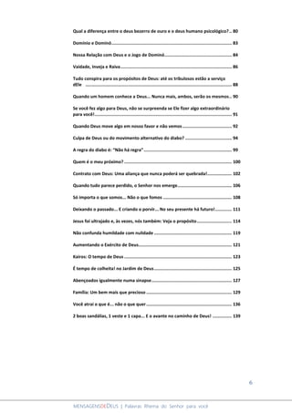 6
MENSAGENSDEDEUS | Palavras Rhema do Senhor para você
Qual a diferença entre o deus bezerro de ouro e o deus humano psicológico?.. 80
Domínio e Dominó............................................................................................. 83
Nossa Relação com Deus e o Jogo de Dominó.................................................... 84
Vaidade, Inveja e Raiva...................................................................................... 86
Tudo conspira para os propósitos de Deus: até os tribulosos estão a serviço
dEle ................................................................................................................. 88
Quando um homem conhece a Deus... Nunca mais, ambos, serão os mesmos.. 90
Se você fez algo para Deus, não se surpreenda se Ele fizer algo extraordinário
para você!.......................................................................................................... 91
Quando Deus move algo em nosso favor e não vemos...................................... 92
Culpa de Deus ou do movimento alternativo do diabo? .................................... 94
A regra do diabo é: “Não há regra”.................................................................... 99
Quem é o meu próximo? ................................................................................... 100
Contrato com Deus: Uma aliança que nunca poderá ser quebrada!................... 102
Quando tudo parece perdido, o Senhor nos emerge.......................................... 106
Só importa o que somos... Não o que fomos ..................................................... 108
Deixando o passado... E criando o porvir... No seu presente há futuro!............. 111
Jesus foi ultrajado e, às vezes, nós também: Veja o propósito........................... 114
Não confunda humildade com nulidade ............................................................ 119
Aumentando o Exército de Deus........................................................................ 121
Kairos: O tempo de Deus ................................................................................... 123
É tempo de colheita! no Jardim de Deus............................................................ 125
Abençoados igualmente numa sinapse.............................................................. 127
Família: Um bem mais que precioso .................................................................. 129
Você atrai o que é... não o que quer.................................................................. 136
2 boas sandálias, 1 veste e 1 capa... E o avante no caminho de Deus! ............... 139
 