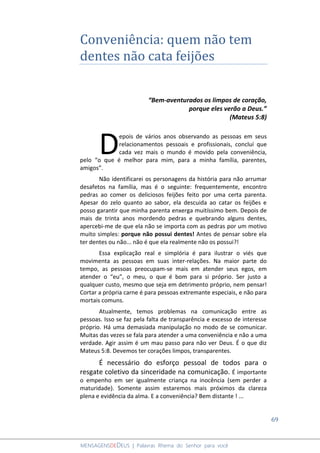69
MENSAGENSDEDEUS | Palavras Rhema do Senhor para você
Conveniência: quem não tem
dentes não cata feijões
“Bem-aventurados os limpos de coração,
porque eles verão a Deus.”
(Mateus 5:8)
epois de vários anos observando as pessoas em seus
relacionamentos pessoais e profissionais, concluí que
cada vez mais o mundo é movido pela conveniência,
pelo “o que é melhor para mim, para a minha família, parentes,
amigos”.
Não identificarei os personagens da história para não arrumar
desafetos na família, mas é o seguinte: frequentemente, encontro
pedras ao comer os deliciosos feijões feito por uma certa parenta.
Apesar do zelo quanto ao sabor, ela descuida ao catar os feijões e
posso garantir que minha parenta enxerga muitíssimo bem. Depois de
mais de trinta anos mordendo pedras e quebrando alguns dentes,
apercebi-me de que ela não se importa com as pedras por um motivo
muito simples: porque não possui dentes! Antes de pensar sobre ela
ter dentes ou não... não é que ela realmente não os possui?!
Essa explicação real e simplória é para ilustrar o viés que
movimenta as pessoas em suas inter-relações. Na maior parte do
tempo, as pessoas preocupam-se mais em atender seus egos, em
atender o “eu”, o meu, o que é bom para si próprio. Ser justo a
qualquer custo, mesmo que seja em detrimento próprio, nem pensar!
Cortar a própria carne é para pessoas extremante especiais, e não para
mortais comuns.
Atualmente, temos problemas na comunicação entre as
pessoas. Isso se faz pela falta de transparência e excesso de interesse
próprio. Há uma demasiada manipulação no modo de se comunicar.
Muitas das vezes se fala para atender a uma conveniência e não a uma
verdade. Agir assim é um mau passo para não ver Deus. É o que diz
Mateus 5:8. Devemos ter corações limpos, transparentes.
É necessário do esforço pessoal de todos para o
resgate coletivo da sinceridade na comunicação. É importante
o empenho em ser igualmente criança na inocência (sem perder a
maturidade). Somente assim estaremos mais próximos da clareza
plena e evidência da alma. E a conveniência? Bem distante ! ...
D
 