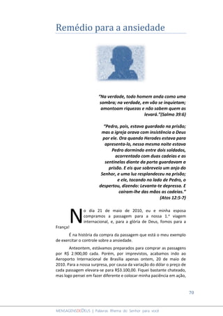 70
MENSAGENSDEDEUS | Palavras Rhema do Senhor para você
Remédio para a ansiedade
“Na verdade, todo homem anda como uma
sombra; na verdade, em vão se inquietam;
amontoam riquezas e não sabem quem as
levará.”(Salmo 39:6)
“Pedro, pois, estava guardado na prisão;
mas a igreja orava com insistência a Deus
por ele. Ora quando Herodes estava para
apresenta-lo, nessa mesma noite estava
Pedro dormindo entre dois soldados,
acorrentado com duas cadeias e as
sentinelas diante da porta guardavam a
prisão. E eis que sobreveio um anjo do
Senhor, e uma luz resplandeceu na prisão;
e ele, tocando no lado de Pedro, o
despertou, dizendo: Levanta-te depressa. E
caíram-lhe das mãos as cadeias.”
(Atos 12:5-7)
o dia 21 de maio de 2010, eu e minha esposa
compramos a passagem para a nossa 1.a viagem
internacional, e, para a glória de Deus, fomos para a
França!
É na história da compra da passagem que está o meu exemplo
de exercitar o controle sobre a ansiedade.
Anteontem, estávamos preparados para comprar as passagens
por R$ 2.900,00 cada. Porém, por imprevistos, acabamos indo ao
Aeroporto Internacional de Brasília apenas ontem, 20 de maio de
2010. Para a nossa surpresa, por causa da variação do dólar o preço de
cada passagem elevara-se para R$3.100,00. Fiquei bastante chateado,
mas logo pensei em fazer diferente e colocar minha paciência em ação,
N
 
