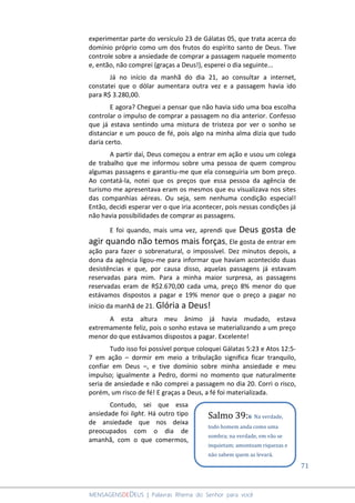 71
MENSAGENSDEDEUS | Palavras Rhema do Senhor para você
experimentar parte do versículo 23 de Gálatas 05, que trata acerca do
domínio próprio como um dos frutos do espírito santo de Deus. Tive
controle sobre a ansiedade de comprar a passagem naquele momento
e, então, não comprei (graças a Deus!), esperei o dia seguinte...
Já no início da manhã do dia 21, ao consultar a internet,
constatei que o dólar aumentara outra vez e a passagem havia ido
para R$ 3.280,00.
E agora? Cheguei a pensar que não havia sido uma boa escolha
controlar o impulso de comprar a passagem no dia anterior. Confesso
que já estava sentindo uma mistura de tristeza por ver o sonho se
distanciar e um pouco de fé, pois algo na minha alma dizia que tudo
daria certo.
A partir daí, Deus começou a entrar em ação e usou um colega
de trabalho que me informou sobre uma pessoa de quem comprou
algumas passagens e garantiu-me que ela conseguiria um bom preço.
Ao contatá-la, notei que os preços que essa pessoa da agência de
turismo me apresentava eram os mesmos que eu visualizava nos sites
das companhias aéreas. Ou seja, sem nenhuma condição especial!
Então, decidi esperar ver o que iria acontecer, pois nessas condições já
não havia possibilidades de comprar as passagens.
E foi quando, mais uma vez, aprendi que Deus gosta de
agir quando não temos mais forças, Ele gosta de entrar em
ação para fazer o sobrenatural, o impossível. Dez minutos depois, a
dona da agência ligou-me para informar que haviam acontecido duas
desistências e que, por causa disso, aquelas passagens já estavam
reservadas para mim. Para a minha maior surpresa, as passagens
reservadas eram de R$2.670,00 cada uma, preço 8% menor do que
estávamos dispostos a pagar e 19% menor que o preço a pagar no
início da manhã de 21. Glória a Deus!
A esta altura meu ânimo já havia mudado, estava
extremamente feliz, pois o sonho estava se materializando a um preço
menor do que estávamos dispostos a pagar. Excelente!
Tudo isso foi possível porque coloquei Gálatas 5:23 e Atos 12:5-
7 em ação – dormir em meio a tribulação significa ficar tranquilo,
confiar em Deus –, e tive domínio sobre minha ansiedade e meu
impulso; igualmente a Pedro, dormi no momento que naturalmente
seria de ansiedade e não comprei a passagem no dia 20. Corri o risco,
porém, um risco de fé! E graças a Deus, a fé foi materializada.
Contudo, sei que essa
ansiedade foi light. Há outro tipo
de ansiedade que nos deixa
preocupados com o dia de
amanhã, com o que comermos,
Salmo 39:6 Na verdade,
todo homem anda como uma
sombra; na verdade, em vão se
inquietam; amontoam riquezas e
não sabem quem as levará.
 