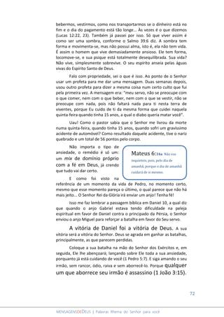 72
MENSAGENSDEDEUS | Palavras Rhema do Senhor para você
bebermos, vestirmos, como nos transportarmos se o dinheiro está no
fim e o dia do pagamento está tão longe... Às vezes é o que dizemos
(Lucas 12:22, 23). Também já passei por isso. Só que viver assim é
como ser uma sombra, conforme o Salmo 39:6 diz. A sombra tem
forma e movimenta-se, mas não possui alma, isto é, ela não tem vida.
É assim o homem que vive demasiadamente ansioso. Ele tem forma,
locomove-se, e sua psique está totalmente desequilibrada. Sua vida?
Não vive, simplesmente sobrevive. O seu espírito anseia pelas águas
vivas do Espírito Santo de Deus.
Falo com propriedade, sei o que é isso. Ao ponto de o Senhor
usar um profeta para me dar uma mensagem. Duas semanas depois,
usou outro profeta para dizer a mesma coisa num certo culto que fui
pela primeira vez. A mensagem era: “meu servo, não se preocupe com
o que comer, nem com o que beber, nem com o que se vestir, não se
preocupe com nada, pois não faltará nada para ti nesta terra de
viventes, porque Eu cuido de ti da mesma forma que cuidei naquela
quinta-feira quando tinha 15 anos, a qual o diabo queria matar você”.
Uau! Como o pastor sabia que o Senhor me livrou da morte
numa quinta-feira, quando tinha 15 anos, quando sofri um gravíssimo
acidente de automóvel? Como resultado daquele acidente, tive o nariz
quebrado e um total de 56 pontos pelo corpo.
Não importa o tipo de
ansiedade, o remédio é só um:
um mix de domínio próprio
com a fé em Deus, já crendo
que tudo vai dar certo.
E como foi visto na
referência de um momento da vida de Pedro, no momento certo,
mesmo que esse momento pareça o último, o qual parece que não há
mais jeito... O Senhor Rei da Glória irá enviar um anjo! Tenha fé!
Isso me faz lembrar a passagem bíblica em Daniel 10, a qual diz
que quando o anjo Gabriel estava tendo dificuldade na peleja
espiritual em favor de Daniel contra o principado da Pérsia, o Senhor
enviou o anjo Miguel para reforçar a batalha em favor do Seu servo.
A vitória de Daniel foi a vitória de Deus. A sua
vitória será a vitória do Senhor. Deus se agrada em ganhar as batalhas,
principalmente, as que parecem perdidas.
Coloque a sua batalha na mão do Senhor dos Exércitos e, em
seguida, Ele lhe abençoará; lançando sobre Ele toda a sua ansiedade,
porquanto já está cuidando de você (1 Pedro 5:7). E siga amando o seu
irmão, sem rancor, ódio, raiva e sem aborrecê-lo. Porque qualquer
um que aborrece seu irmão é assassino (1 João 3:15).
Mateus 6:34a Não vos
inquieteis, pois, pelo dia de
amanhã, porque o dia de amanhã
cuidará de si mesmo.
 